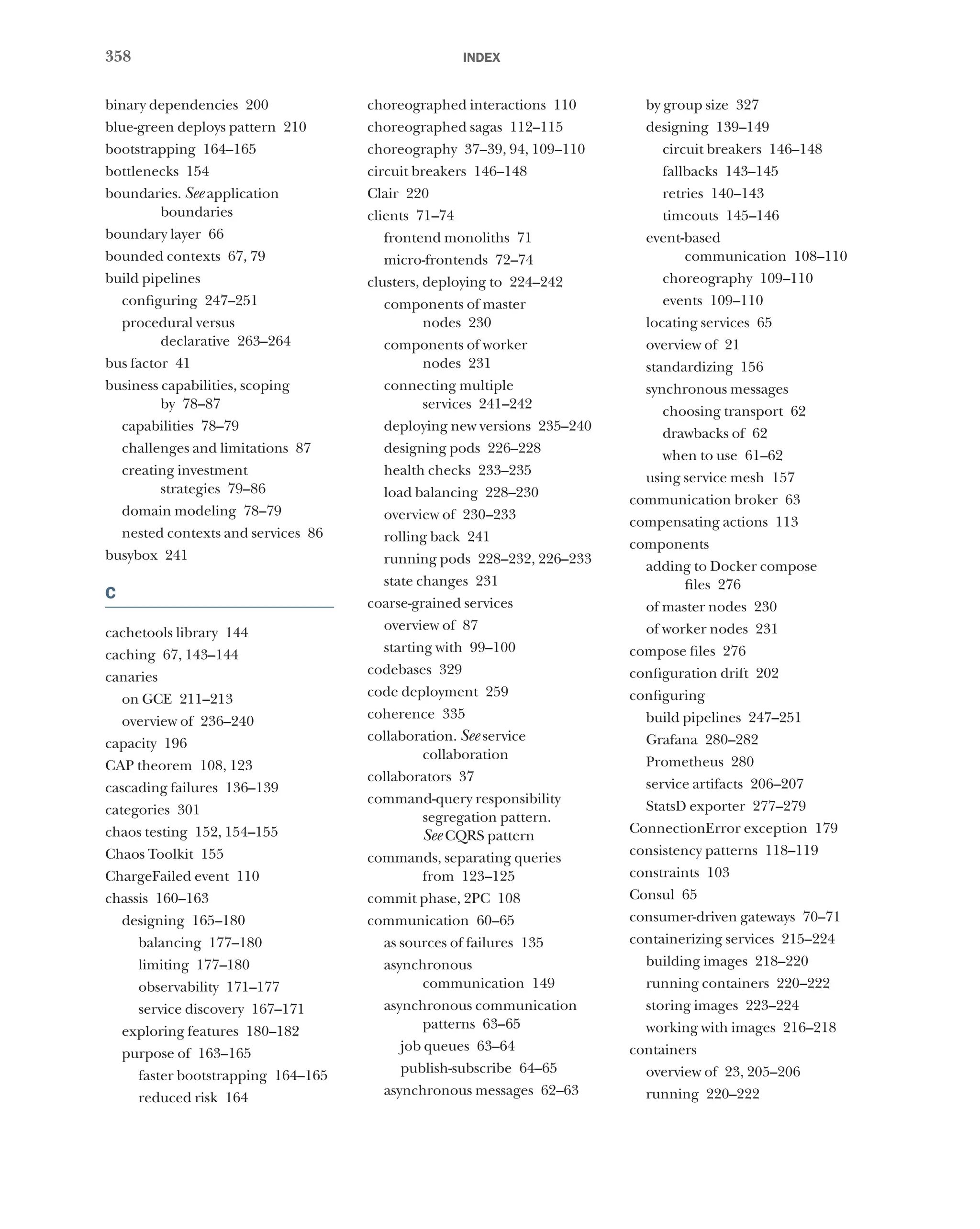 358 index
binary dependencies 200
blue-green deploys pattern 210
bootstrapping 164–165
bottlenecks 154
boundaries. See application
boundaries
boundary layer 66
bounded contexts 67, 79
build pipelines
configuring 247–251
procedural versus
declarative 263–264
bus factor 41
business capabilities, scoping
by 78–87
capabilities 78–79
challenges and limitations 87
creating investment
strategies 79–86
domain modeling 78–79
nested contexts and services 86
busybox 241
C
cachetools library 144
caching 67, 143–144
canaries
on GCE 211–213
overview of 236–240
capacity 196
CAP theorem 108, 123
cascading failures 136–139
categories 301
chaos testing 152, 154–155
Chaos Toolkit 155
ChargeFailed event 110
chassis 160–163
designing 165–180
balancing 177–180
limiting 177–180
observability 171–177
service discovery 167–171
exploring features 180–182
purpose of 163–165
faster bootstrapping 164–165
reduced risk 164
choreographed interactions 110
choreographed sagas 112–115
choreography 37–39, 94, 109–110
circuit breakers 146–148
Clair 220
clients 71–74
frontend monoliths 71
micro-frontends 72–74
clusters, deploying to 224–242
components of master
nodes 230
components of worker
nodes 231
connecting multiple
services 241–242
deploying new versions 235–240
designing pods 226–228
health checks 233–235
load balancing 228–230
overview of 230–233
rolling back 241
running pods 228–232, 226–233
state changes 231
coarse-grained services
overview of 87
starting with 99–100
codebases 329
code deployment 259
coherence 335
collaboration. See service
collaboration
collaborators 37
command-query responsibility
segregation pattern.
See CQRS pattern
commands, separating queries
from 123–125
commit phase, 2PC 108
communication 60–65
as sources of failures 135
asynchronous
communication 149
asynchronous communication
patterns 63–65
job queues 63–64
publish-subscribe 64–65
asynchronous messages 62–63
by group size 327
designing 139–149
circuit breakers 146–148
fallbacks 143–145
retries 140–143
timeouts 145–146
event-based
communication 108–110
choreography 109–110
events 109–110
locating services 65
overview of 21
standardizing 156
synchronous messages
choosing transport 62
drawbacks of 62
when to use 61–62
using service mesh 157
communication broker 63
compensating actions 113
components
adding to Docker compose
files 276
of master nodes 230
of worker nodes 231
compose files 276
configuration drift 202
configuring
build pipelines 247–251
Grafana 280–282
Prometheus 280
service artifacts 206–207
StatsD exporter 277–279
ConnectionError exception 179
consistency patterns 118–119
constraints 103
Consul 65
consumer-driven gateways 70–71
containerizing services 215–224
building images 218–220
running containers 220–222
storing images 223–224
working with images 216–218
containers
overview of 23, 205–206
running 220–222
 