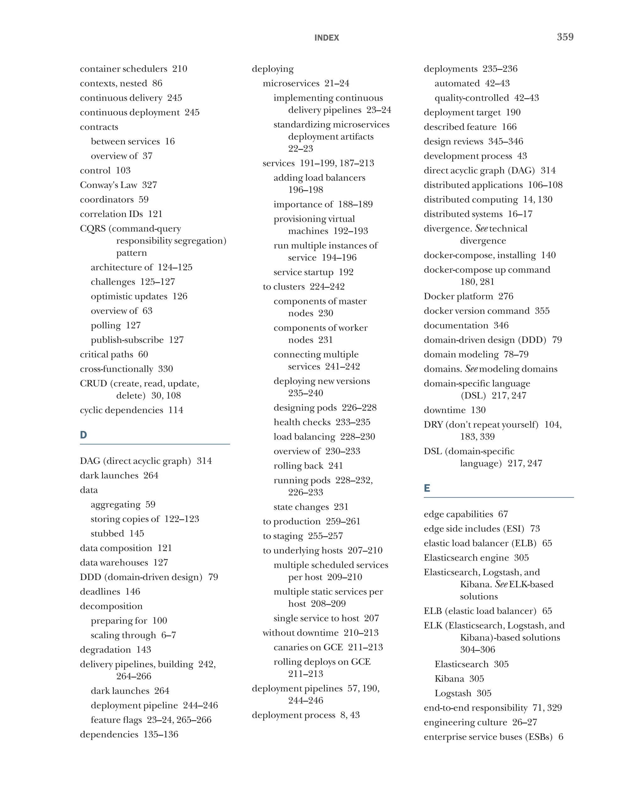359
index
container schedulers 210
contexts, nested 86
continuous delivery 245
continuous deployment 245
contracts
between services 16
overview of 37
control 103
Conway's Law 327
coordinators 59
correlation IDs 121
CQRS (command-query
responsibility segregation)
pattern
architecture of 124–125
challenges 125–127
optimistic updates 126
overview of 63
polling 127
publish-subscribe 127
critical paths 60
cross-functionally 330
CRUD (create, read, update,
delete) 30, 108
cyclic dependencies 114
D
DAG (direct acyclic graph) 314
dark launches 264
data
aggregating 59
storing copies of 122–123
stubbed 145
data composition 121
data warehouses 127
DDD (domain-driven design) 79
deadlines 146
decomposition
preparing for 100
scaling through 6–7
degradation 143
delivery pipelines, building 242,
264–266
dark launches 264
deployment pipeline 244–246
feature flags 23–24, 265–266
dependencies 135–136
deploying
microservices 21–24
implementing continuous
delivery pipelines 23–24
standardizing microservices
deployment artifacts
22–23
services 191–199, 187–213
adding load balancers
196–198
importance of 188–189
provisioning virtual
machines 192–193
run multiple instances of
service 194–196
service startup 192
to clusters 224–242
components of master
nodes 230
components of worker
nodes 231
connecting multiple
services 241–242
deploying new versions
235–240
designing pods 226–228
health checks 233–235
load balancing 228–230
overview of 230–233
rolling back 241
running pods 228–232,
226–233
state changes 231
to production 259–261
to staging 255–257
to underlying hosts 207–210
multiple scheduled services
per host 209–210
multiple static services per
host 208–209
single service to host 207
without downtime 210–213
canaries on GCE 211–213
rolling deploys on GCE
211–213
deployment pipelines 57, 190,
244–246
deployment process 8, 43
deployments 235–236
automated 42–43
quality-controlled 42–43
deployment target 190
described feature 166
design reviews 345–346
development process 43
direct acyclic graph (DAG) 314
distributed applications 106–108
distributed computing 14, 130
distributed systems 16–17
divergence. See technical
divergence
docker-compose, installing 140
docker-compose up command
180, 281
Docker platform 276
docker version command 355
documentation 346
domain-driven design (DDD) 79
domain modeling 78–79
domains. See modeling domains
domain-specific language
(DSL) 217, 247
downtime 130
DRY (don't repeat yourself) 104,
183, 339
DSL (domain-specific
language) 217, 247
E
edge capabilities 67
edge side includes (ESI) 73
elastic load balancer (ELB) 65
Elasticsearch engine 305
Elasticsearch, Logstash, and
Kibana. See ELK-based
solutions
ELB (elastic load balancer) 65
ELK (Elasticsearch, Logstash, and
Kibana)-based solutions
304–306
Elasticsearch 305
Kibana 305
Logstash 305
end-to-end responsibility 71, 329
engineering culture 26–27
enterprise service buses (ESBs) 6
 