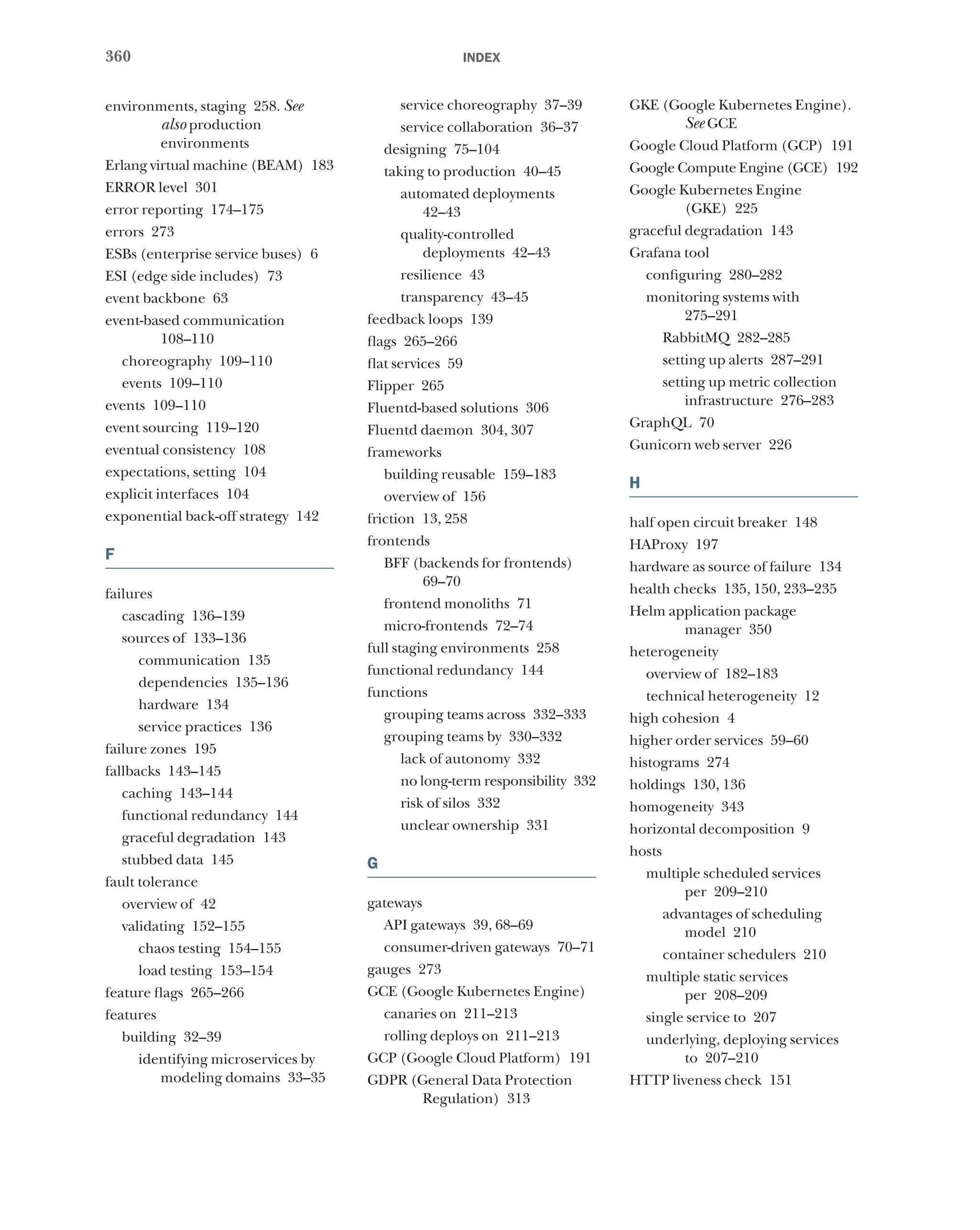 360 index
environments, staging 258. See
also production
environments
Erlang virtual machine (BEAM) 183
ERROR level 301
error reporting 174–175
errors 273
ESBs (enterprise service buses) 6
ESI (edge side includes) 73
event backbone 63
event-based communication
108–110
choreography 109–110
events 109–110
events 109–110
event sourcing 119–120
eventual consistency 108
expectations, setting 104
explicit interfaces 104
exponential back-off strategy 142
F
failures
cascading 136–139
sources of 133–136
communication 135
dependencies 135–136
hardware 134
service practices 136
failure zones 195
fallbacks 143–145
caching 143–144
functional redundancy 144
graceful degradation 143
stubbed data 145
fault tolerance
overview of 42
validating 152–155
chaos testing 154–155
load testing 153–154
feature flags 265–266
features
building 32–39
identifying microservices by
modeling domains 33–35
service choreography 37–39
service collaboration 36–37
designing 75–104
taking to production 40–45
automated deployments
42–43
quality-controlled
deployments 42–43
resilience 43
transparency 43–45
feedback loops 139
flags 265–266
flat services 59
Flipper 265
Fluentd-based solutions 306
Fluentd daemon 304, 307
frameworks
building reusable 159–183
overview of 156
friction 13, 258
frontends
BFF (backends for frontends)
69–70
frontend monoliths 71
micro-frontends 72–74
full staging environments 258
functional redundancy 144
functions
grouping teams across 332–333
grouping teams by 330–332
lack of autonomy 332
no long-term responsibility 332
risk of silos 332
unclear ownership 331
G
gateways
API gateways 39, 68–69
consumer-driven gateways 70–71
gauges 273
GCE (Google Kubernetes Engine)
canaries on 211–213
rolling deploys on 211–213
GCP (Google Cloud Platform) 191
GDPR (General Data Protection
Regulation) 313
GKE (Google Kubernetes Engine).
See GCE
Google Cloud Platform (GCP) 191
Google Compute Engine (GCE) 192
Google Kubernetes Engine
(GKE) 225
graceful degradation 143
Grafana tool
configuring 280–282
monitoring systems with
275–291
RabbitMQ 282–285
setting up alerts 287–291
setting up metric collection
infrastructure 276–283
GraphQL 70
Gunicorn web server 226
H
half open circuit breaker 148
HAProxy 197
hardware as source of failure 134
health checks 135, 150, 233–235
Helm application package
manager 350
heterogeneity
overview of 182–183
technical heterogeneity 12
high cohesion 4
higher order services 59–60
histograms 274
holdings 130, 136
homogeneity 343
horizontal decomposition 9
hosts
multiple scheduled services
per 209–210
advantages of scheduling
model 210
container schedulers 210
multiple static services
per 208–209
single service to 207
underlying, deploying services
to 207–210
HTTP liveness check 151
 