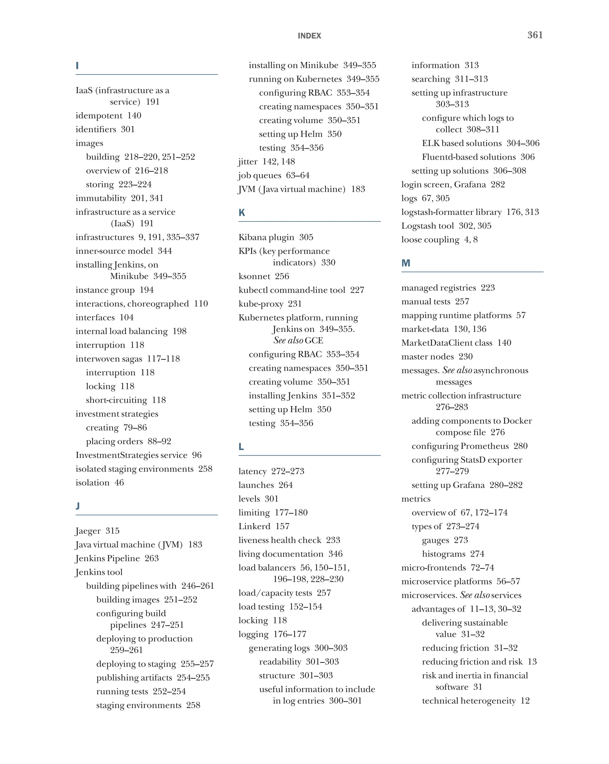 361
index
I
IaaS (infrastructure as a
service) 191
idempotent 140
identifiers 301
images
building 218–220, 251–252
overview of 216–218
storing 223–224
immutability 201, 341
infrastructure as a service
(IaaS) 191
infrastructures 9, 191, 335–337
inner-source model 344
installing Jenkins, on
Minikube 349–355
instance group 194
interactions, choreographed 110
interfaces 104
internal load balancing 198
interruption 118
interwoven sagas 117–118
interruption 118
locking 118
short-circuiting 118
investment strategies
creating 79–86
placing orders 88–92
InvestmentStrategies service 96
isolated staging environments 258
isolation 46
J
Jaeger 315
Java virtual machine (JVM) 183
Jenkins Pipeline 263
Jenkins tool
building pipelines with 246–261
building images 251–252
configuring build
pipelines 247–251
deploying to production
259–261
deploying to staging 255–257
publishing artifacts 254–255
running tests 252–254
staging environments 258
installing on Minikube 349–355
running on Kubernetes 349–355
configuring RBAC 353–354
creating namespaces 350–351
creating volume 350–351
setting up Helm 350
testing 354–356
jitter 142, 148
job queues 63–64
JVM (Java virtual machine) 183
K
Kibana plugin 305
KPIs (key performance
indicators) 330
ksonnet 256
kubectl command-line tool 227
kube-proxy 231
Kubernetes platform, running
Jenkins on 349–355.
See also GCE
configuring RBAC 353–354
creating namespaces 350–351
creating volume 350–351
installing Jenkins 351–352
setting up Helm 350
testing 354–356
L
latency 272–273
launches 264
levels 301
limiting 177–180
Linkerd 157
liveness health check 233
living documentation 346
load balancers 56, 150–151,
196–198, 228–230
load/capacity tests 257
load testing 152–154
locking 118
logging 176–177
generating logs 300–303
readability 301–303
structure 301–303
useful information to include
in log entries 300–301
information 313
searching 311–313
setting up infrastructure
303–313
configure which logs to
collect 308–311
ELK based solutions 304–306
Fluentd-based solutions 306
setting up solutions 306–308
login screen, Grafana 282
logs 67, 305
logstash-formatter library 176, 313
Logstash tool 302, 305
loose coupling 4, 8
M
managed registries 223
manual tests 257
mapping runtime platforms 57
market-data 130, 136
MarketDataClient class 140
master nodes 230
messages. See also asynchronous
messages
metric collection infrastructure
276–283
adding components to Docker
compose file 276
configuring Prometheus 280
configuring StatsD exporter
277–279
setting up Grafana 280–282
metrics
overview of 67, 172–174
types of 273–274
gauges 273
histograms 274
micro-frontends 72–74
microservice platforms 56–57
microservices. See also services
advantages of 11–13, 30–32
delivering sustainable
value 31–32
reducing friction 31–32
reducing friction and risk 13
risk and inertia in financial
software 31
technical heterogeneity 12
 