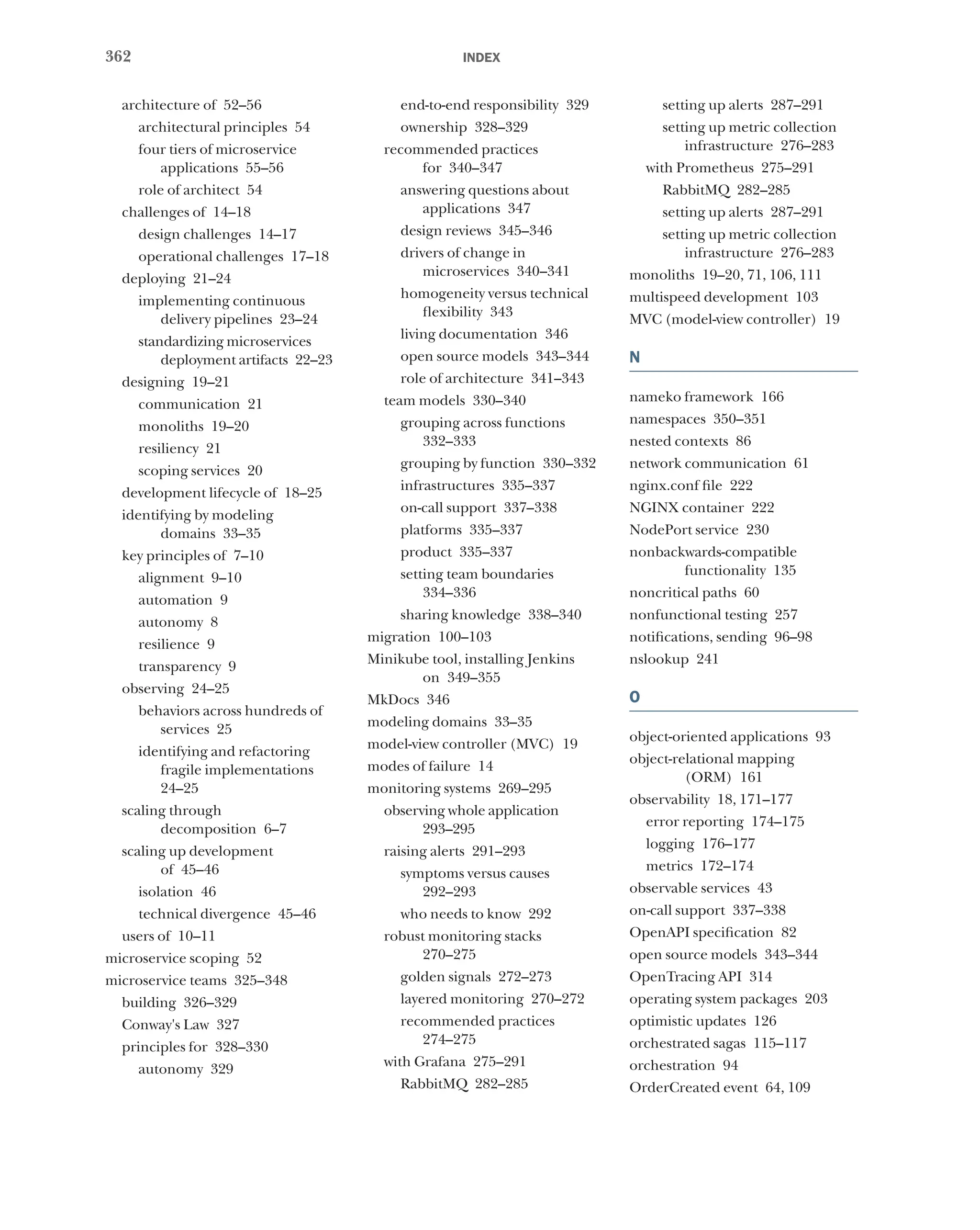 362 index
architecture of 52–56
architectural principles 54
four tiers of microservice
applications 55–56
role of architect 54
challenges of 14–18
design challenges 14–17
operational challenges 17–18
deploying 21–24
implementing continuous
delivery pipelines 23–24
standardizing microservices
deployment artifacts 22–23
designing 19–21
communication 21
monoliths 19–20
resiliency 21
scoping services 20
development lifecycle of 18–25
identifying by modeling
domains 33–35
key principles of 7–10
alignment 9–10
automation 9
autonomy 8
resilience 9
transparency 9
observing 24–25
behaviors across hundreds of
services 25
identifying and refactoring
fragile implementations
24–25
scaling through
decomposition 6–7
scaling up development
of 45–46
isolation 46
technical divergence 45–46
users of 10–11
microservice scoping 52
microservice teams 325–348
building 326–329
Conway's Law 327
principles for 328–330
autonomy 329
end-to-end responsibility 329
ownership 328–329
recommended practices
for 340–347
answering questions about
applications 347
design reviews 345–346
drivers of change in
microservices 340–341
homogeneity versus technical
flexibility 343
living documentation 346
open source models 343–344
role of architecture 341–343
team models 330–340
grouping across functions
332–333
grouping by function 330–332
infrastructures 335–337
on-call support 337–338
platforms 335–337
product 335–337
setting team boundaries
334–336
sharing knowledge 338–340
migration 100–103
Minikube tool, installing Jenkins
on 349–355
MkDocs 346
modeling domains 33–35
model-view controller (MVC) 19
modes of failure 14
monitoring systems 269–295
observing whole application
293–295
raising alerts 291–293
symptoms versus causes
292–293
who needs to know 292
robust monitoring stacks
270–275
golden signals 272–273
layered monitoring 270–272
recommended practices
274–275
with Grafana 275–291
RabbitMQ 282–285
setting up alerts 287–291
setting up metric collection
infrastructure 276–283
with Prometheus 275–291
RabbitMQ 282–285
setting up alerts 287–291
setting up metric collection
infrastructure 276–283
monoliths 19–20, 71, 106, 111
multispeed development 103
MVC (model-view controller) 19
N
nameko framework 166
namespaces 350–351
nested contexts 86
network communication 61
nginx.conf file 222
NGINX container 222
NodePort service 230
nonbackwards-compatible
functionality 135
noncritical paths 60
nonfunctional testing 257
notifications, sending 96–98
nslookup 241
O
object-oriented applications 93
object-relational mapping
(ORM) 161
observability 18, 171–177
error reporting 174–175
logging 176–177
metrics 172–174
observable services 43
on-call support 337–338
OpenAPI specification 82
open source models 343–344
OpenTracing API 314
operating system packages 203
optimistic updates 126
orchestrated sagas 115–117
orchestration 94
OrderCreated event 64, 109
 