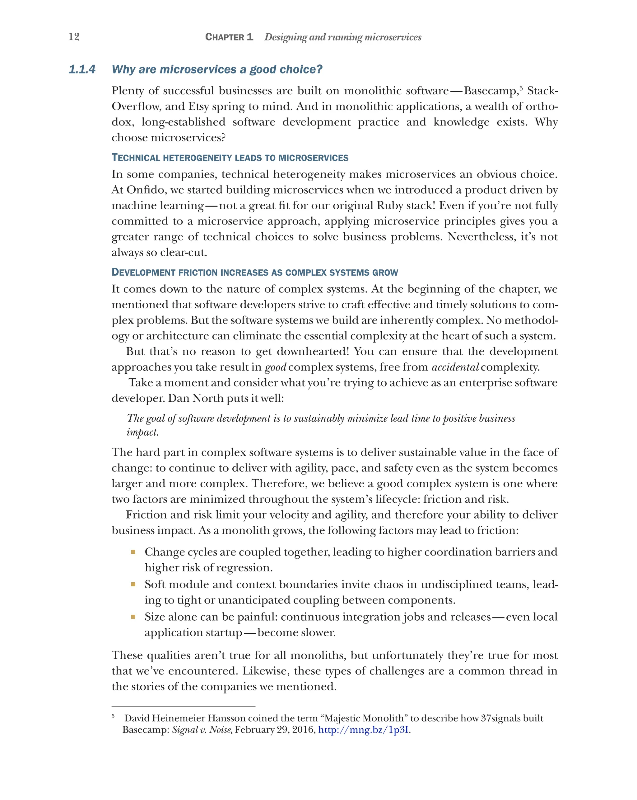 12 Chapter 1 Designing and running microservices
1.1.4 Why are microservices a good choice?
Plenty of successful businesses are built on monolithic software—Basecamp,5
Stack-
Overflow, and Etsy spring to mind. And in monolithic applications, a wealth of ortho-
dox, long-established software development practice and knowledge exists. Why
choose microservices?
Technical heterogeneity leads to microservices
In some companies, technical heterogeneity makes microservices an obvious choice.
At Onfido, we started building microservices when we introduced a product driven by
machine learning—not a great fit for our original Ruby stack! Even if you’re not fully
committed to a microservice approach, applying microservice principles gives you a
greater range of technical choices to solve business problems. Nevertheless, it’s not
always so clear-cut.
Development friction increases as complex systems grow
It comes down to the nature of complex systems. At the beginning of the chapter, we
mentioned that software developers strive to craft effective and timely solutions to com-
plex problems. But the software systems we build are inherently complex. No methodol-
ogy or architecture can eliminate the essential complexity at the heart of such a system.
But that’s no reason to get downhearted! You can ensure that the development
approaches you take result in good complex systems, free from accidental complexity.
Take a moment and consider what you’re trying to achieve as an enterprise software
developer. Dan North puts it well:
The goal of software development is to sustainably minimize lead time to positive business
impact.
The hard part in complex software systems is to deliver sustainable value in the face of
change: to continue to deliver with agility, pace, and safety even as the system becomes
larger and more complex. Therefore, we believe a good complex system is one where
two factors are minimized throughout the system’s lifecycle: friction and risk.
Friction and risk limit your velocity and agility, and therefore your ability to deliver
business impact. As a monolith grows, the following factors may lead to friction:
¡ Change cycles are coupled together, leading to higher coordination barriers and
higher risk of regression.
¡ Soft module and context boundaries invite chaos in undisciplined teams, lead-
ing to tight or unanticipated coupling between components.
¡ Size alone can be painful: continuous integration jobs and releases—even local
application startup—become slower.
These qualities aren’t true for all monoliths, but unfortunately they’re true for most
that we’ve encountered. Likewise, these types of challenges are a common thread in
the stories of the companies we mentioned.
5
David Heinemeier Hansson coined the term “Majestic Monolith” to describe how 37signals built
Basecamp: Signal v. Noise, February 29, 2016, http://mng.bz/1p3I.
 