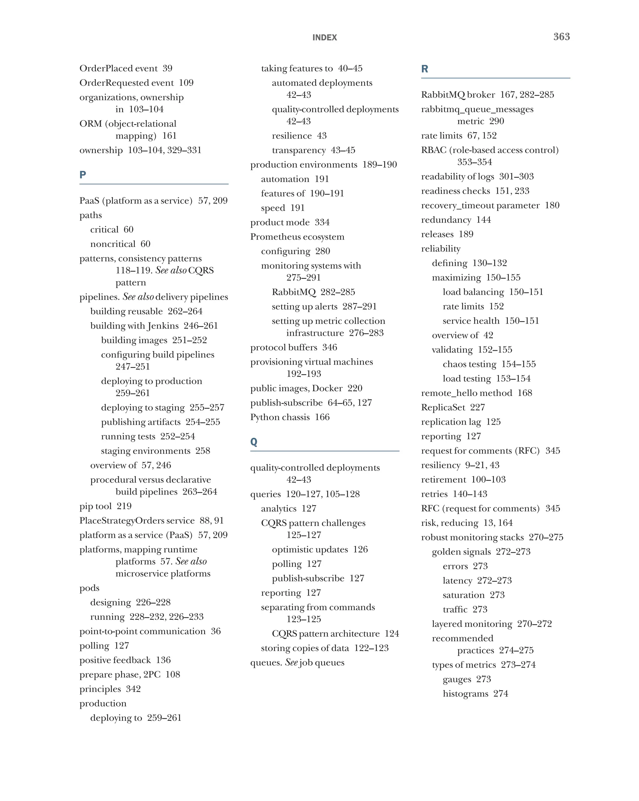 363
index
OrderPlaced event 39
OrderRequested event 109
organizations, ownership
in 103–104
ORM (object-relational
mapping) 161
ownership 103–104, 329–331
P
PaaS (platform as a service) 57, 209
paths
critical 60
noncritical 60
patterns, consistency patterns
118–119. See also CQRS
pattern
pipelines. See also delivery pipelines
building reusable 262–264
building with Jenkins 246–261
building images 251–252
configuring build pipelines
247–251
deploying to production
259–261
deploying to staging 255–257
publishing artifacts 254–255
running tests 252–254
staging environments 258
overview of 57, 246
procedural versus declarative
build pipelines 263–264
pip tool 219
PlaceStrategyOrders service 88, 91
platform as a service (PaaS) 57, 209
platforms, mapping runtime
platforms 57. See also
microservice platforms
pods
designing 226–228
running 228–232, 226–233
point-to-point communication 36
polling 127
positive feedback 136
prepare phase, 2PC 108
principles 342
production
deploying to 259–261
taking features to 40–45
automated deployments
42–43
quality-controlled deployments
42–43
resilience 43
transparency 43–45
production environments 189–190
automation 191
features of 190–191
speed 191
product mode 334
Prometheus ecosystem
configuring 280
monitoring systems with
275–291
RabbitMQ 282–285
setting up alerts 287–291
setting up metric collection
infrastructure 276–283
protocol buffers 346
provisioning virtual machines
192–193
public images, Docker 220
publish-subscribe 64–65, 127
Python chassis 166
Q
quality-controlled deployments
42–43
queries 120–127, 105–128
analytics 127
CQRS pattern challenges
125–127
optimistic updates 126
polling 127
publish-subscribe 127
reporting 127
separating from commands
123–125
CQRS pattern architecture 124
storing copies of data 122–123
queues. See job queues
R
RabbitMQ broker 167, 282–285
rabbitmq_queue_messages
metric 290
rate limits 67, 152
RBAC (role-based access control)
353–354
readability of logs 301–303
readiness checks 151, 233
recovery_timeout parameter 180
redundancy 144
releases 189
reliability
defining 130–132
maximizing 150–155
load balancing 150–151
rate limits 152
service health 150–151
overview of 42
validating 152–155
chaos testing 154–155
load testing 153–154
remote_hello method 168
ReplicaSet 227
replication lag 125
reporting 127
request for comments (RFC) 345
resiliency 9–21, 43
retirement 100–103
retries 140–143
RFC (request for comments) 345
risk, reducing 13, 164
robust monitoring stacks 270–275
golden signals 272–273
errors 273
latency 272–273
saturation 273
traffic 273
layered monitoring 270–272
recommended
practices 274–275
types of metrics 273–274
gauges 273
histograms 274
 