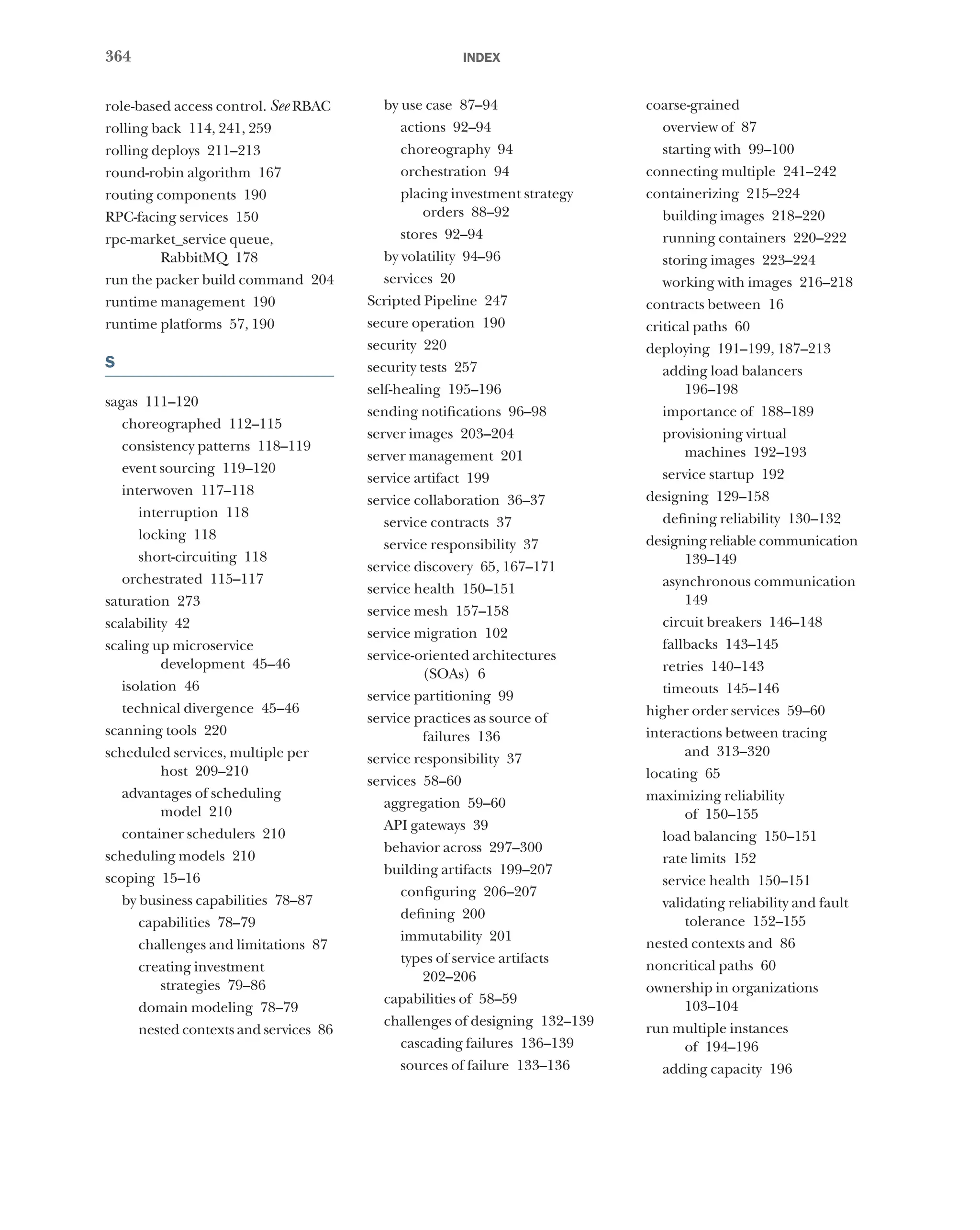 364 index
role-based access control. See RBAC
rolling back 114, 241, 259
rolling deploys 211–213
round-robin algorithm 167
routing components 190
RPC-facing services 150
rpc-market_service queue,
RabbitMQ 178
run the packer build command 204
runtime management 190
runtime platforms 57, 190
S
sagas 111–120
choreographed 112–115
consistency patterns 118–119
event sourcing 119–120
interwoven 117–118
interruption 118
locking 118
short-circuiting 118
orchestrated 115–117
saturation 273
scalability 42
scaling up microservice
development 45–46
isolation 46
technical divergence 45–46
scanning tools 220
scheduled services, multiple per
host 209–210
advantages of scheduling
model 210
container schedulers 210
scheduling models 210
scoping 15–16
by business capabilities 78–87
capabilities 78–79
challenges and limitations 87
creating investment
strategies 79–86
domain modeling 78–79
nested contexts and services 86
by use case 87–94
actions 92–94
choreography 94
orchestration 94
placing investment strategy
orders 88–92
stores 92–94
by volatility 94–96
services 20
Scripted Pipeline 247
secure operation 190
security 220
security tests 257
self-healing 195–196
sending notifications 96–98
server images 203–204
server management 201
service artifact 199
service collaboration 36–37
service contracts 37
service responsibility 37
service discovery 65, 167–171
service health 150–151
service mesh 157–158
service migration 102
service-oriented architectures
(SOAs) 6
service partitioning 99
service practices as source of
failures 136
service responsibility 37
services 58–60
aggregation 59–60
API gateways 39
behavior across 297–300
building artifacts 199–207
configuring 206–207
defining 200
immutability 201
types of service artifacts
202–206
capabilities of 58–59
challenges of designing 132–139
cascading failures 136–139
sources of failure 133–136
coarse-grained
overview of 87
starting with 99–100
connecting multiple 241–242
containerizing 215–224
building images 218–220
running containers 220–222
storing images 223–224
working with images 216–218
contracts between 16
critical paths 60
deploying 191–199, 187–213
adding load balancers
196–198
importance of 188–189
provisioning virtual
machines 192–193
service startup 192
designing 129–158
defining reliability 130–132
designing reliable communication
139–149
asynchronous communication
149
circuit breakers 146–148
fallbacks 143–145
retries 140–143
timeouts 145–146
higher order services 59–60
interactions between tracing
and 313–320
locating 65
maximizing reliability
of 150–155
load balancing 150–151
rate limits 152
service health 150–151
validating reliability and fault
tolerance 152–155
nested contexts and 86
noncritical paths 60
ownership in organizations
103–104
run multiple instances
of 194–196
adding capacity 196
 