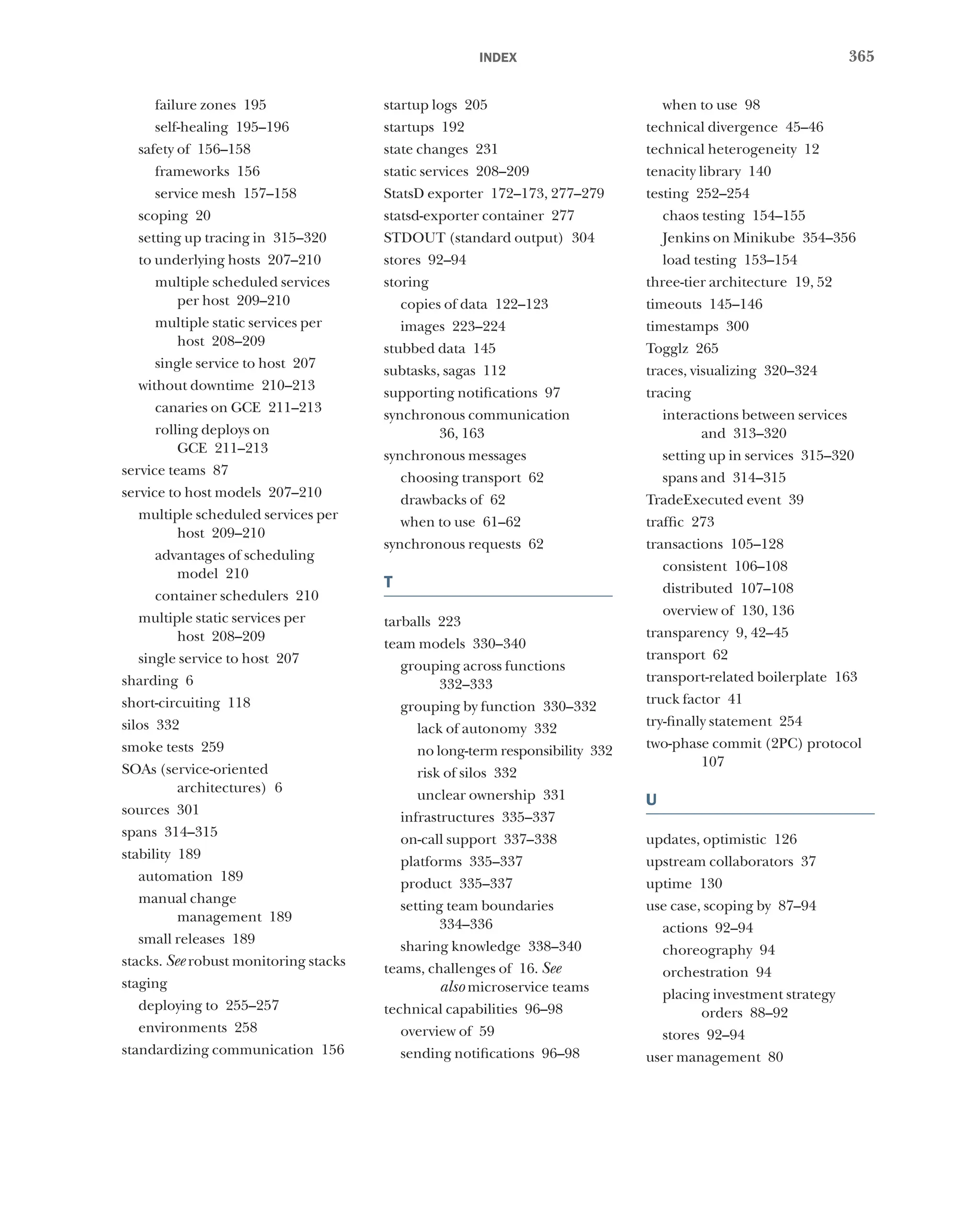 365
index
failure zones 195
self-healing 195–196
safety of 156–158
frameworks 156
service mesh 157–158
scoping 20
setting up tracing in 315–320
to underlying hosts 207–210
multiple scheduled services
per host 209–210
multiple static services per
host 208–209
single service to host 207
without downtime 210–213
canaries on GCE 211–213
rolling deploys on
GCE 211–213
service teams 87
service to host models 207–210
multiple scheduled services per
host 209–210
advantages of scheduling
model 210
container schedulers 210
multiple static services per
host 208–209
single service to host 207
sharding 6
short-circuiting 118
silos 332
smoke tests 259
SOAs (service-oriented
architectures) 6
sources 301
spans 314–315
stability 189
automation 189
manual change
management 189
small releases 189
stacks. See robust monitoring stacks
staging
deploying to 255–257
environments 258
standardizing communication 156
startup logs 205
startups 192
state changes 231
static services 208–209
StatsD exporter 172–173, 277–279
statsd-exporter container 277
STDOUT (standard output) 304
stores 92–94
storing
copies of data 122–123
images 223–224
stubbed data 145
subtasks, sagas 112
supporting notifications 97
synchronous communication
36, 163
synchronous messages
choosing transport 62
drawbacks of 62
when to use 61–62
synchronous requests 62
T
tarballs 223
team models 330–340
grouping across functions
332–333
grouping by function 330–332
lack of autonomy 332
no long-term responsibility 332
risk of silos 332
unclear ownership 331
infrastructures 335–337
on-call support 337–338
platforms 335–337
product 335–337
setting team boundaries
334–336
sharing knowledge 338–340
teams, challenges of 16. See
also microservice teams
technical capabilities 96–98
overview of 59
sending notifications 96–98
when to use 98
technical divergence 45–46
technical heterogeneity 12
tenacity library 140
testing 252–254
chaos testing 154–155
Jenkins on Minikube 354–356
load testing 153–154
three-tier architecture 19, 52
timeouts 145–146
timestamps 300
Togglz 265
traces, visualizing 320–324
tracing
interactions between services
and 313–320
setting up in services 315–320
spans and 314–315
TradeExecuted event 39
traffic 273
transactions 105–128
consistent 106–108
distributed 107–108
overview of 130, 136
transparency 9, 42–45
transport 62
transport-related boilerplate 163
truck factor 41
try-finally statement 254
two-phase commit (2PC) protocol
107
U
updates, optimistic 126
upstream collaborators 37
uptime 130
use case, scoping by 87–94
actions 92–94
choreography 94
orchestration 94
placing investment strategy
orders 88–92
stores 92–94
user management 80
 