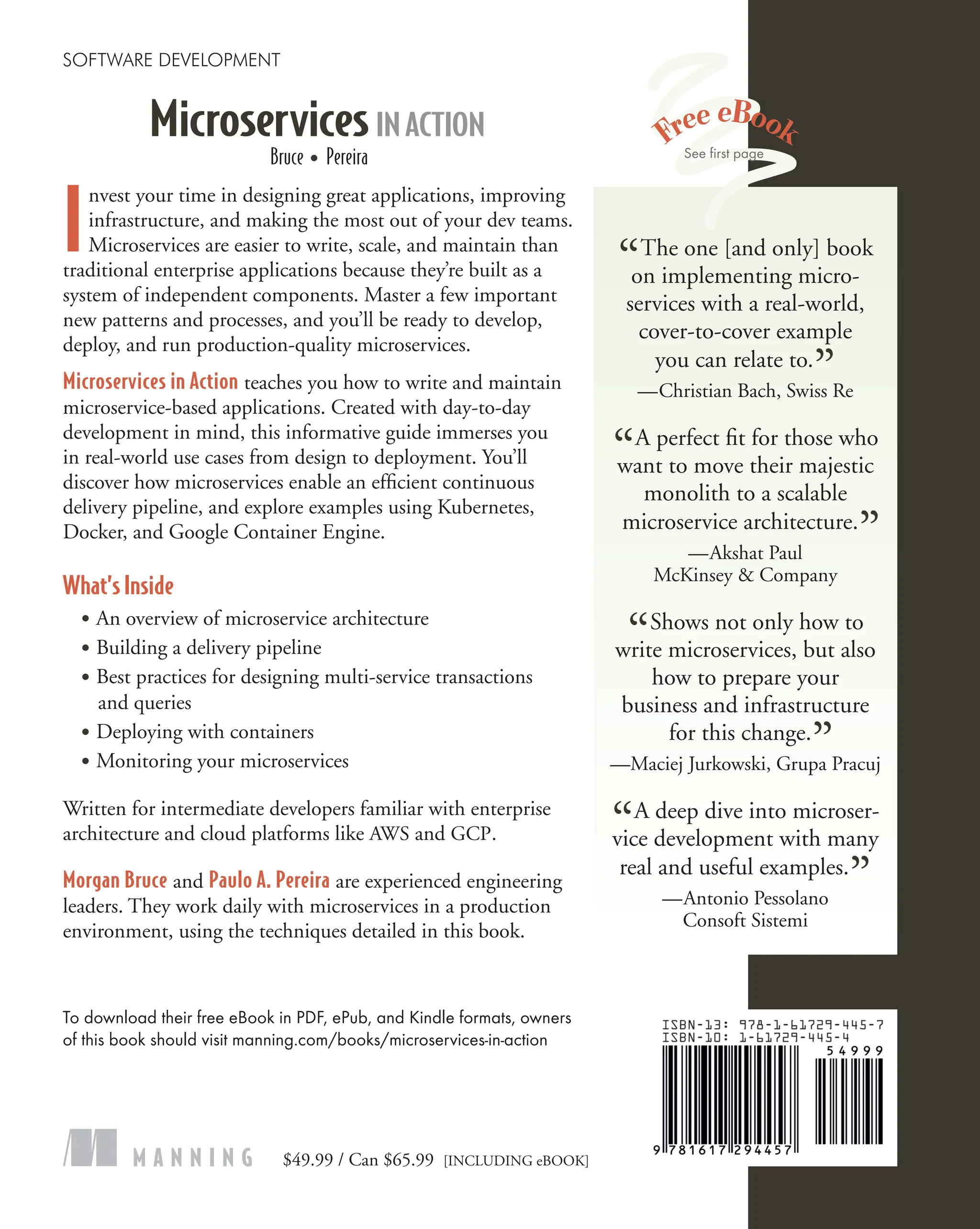 Bruce ● Pereira
I
nvest your time in designing great applications, improving
infrastructure, and making the most out of your dev teams.
Microservices are easier to write, scale, and maintain than
traditional enterprise applications because they’re built as a
system of independent components. Master a few important
new patterns and processes, and you’ll be ready to develop,
deploy, and run production-quality microservices.
Microservices in Action teaches you how to write and maintain
microservice-based applications. Created with day-to-day
development in mind, this informative guide immerses you
in real-world use cases from design to deployment. You’ll
discover how microservices enable an efficient continuous
delivery pipeline, and explore examples using Kubernetes,
Docker, and Google Container Engine.
What’s Inside
● An overview of microservice architecture
● Building a delivery pipeline
● Best practices for designing multi-service transactions
and queries
● Deploying with containers
● Monitoring your microservices
Written for intermediate developers familiar with enterprise
architecture and cloud platforms like AWS and GCP.
Morgan Bruce and Paulo A. Pereira are experienced engineering
leaders. They work daily with microservices in a production
environment, using the techniques detailed in this book.
To download their free eBook in PDF, ePub, and Kindle formats, owners
of this book should visit manning.com/books/microservices-in-action
$49.99 / Can $65.99 [INCLUDING eBOOK]
MicroservicesINACTION
SOFTWARE DEVELOPMENT
M A N N I N G
“The one [and only] book
on implementing micro-
services with a real-world,
cover-to-cover example
you can relate to.
”
—Christian Bach, Swiss Re
“A perfect fit for those who
want to move their majestic
monolith to a scalable
microservice architecture.
”
—Akshat Paul
McKinsey & Company
“Shows not only how to
write microservices, but also
how to prepare your
business and infrastructure
for this change.
”
—Maciej Jurkowski, Grupa Pracuj
“A deep dive into microser-
vice development with many
real and useful examples.
”
—Antonio Pessolano
Consoft Sistemi
See first page
 