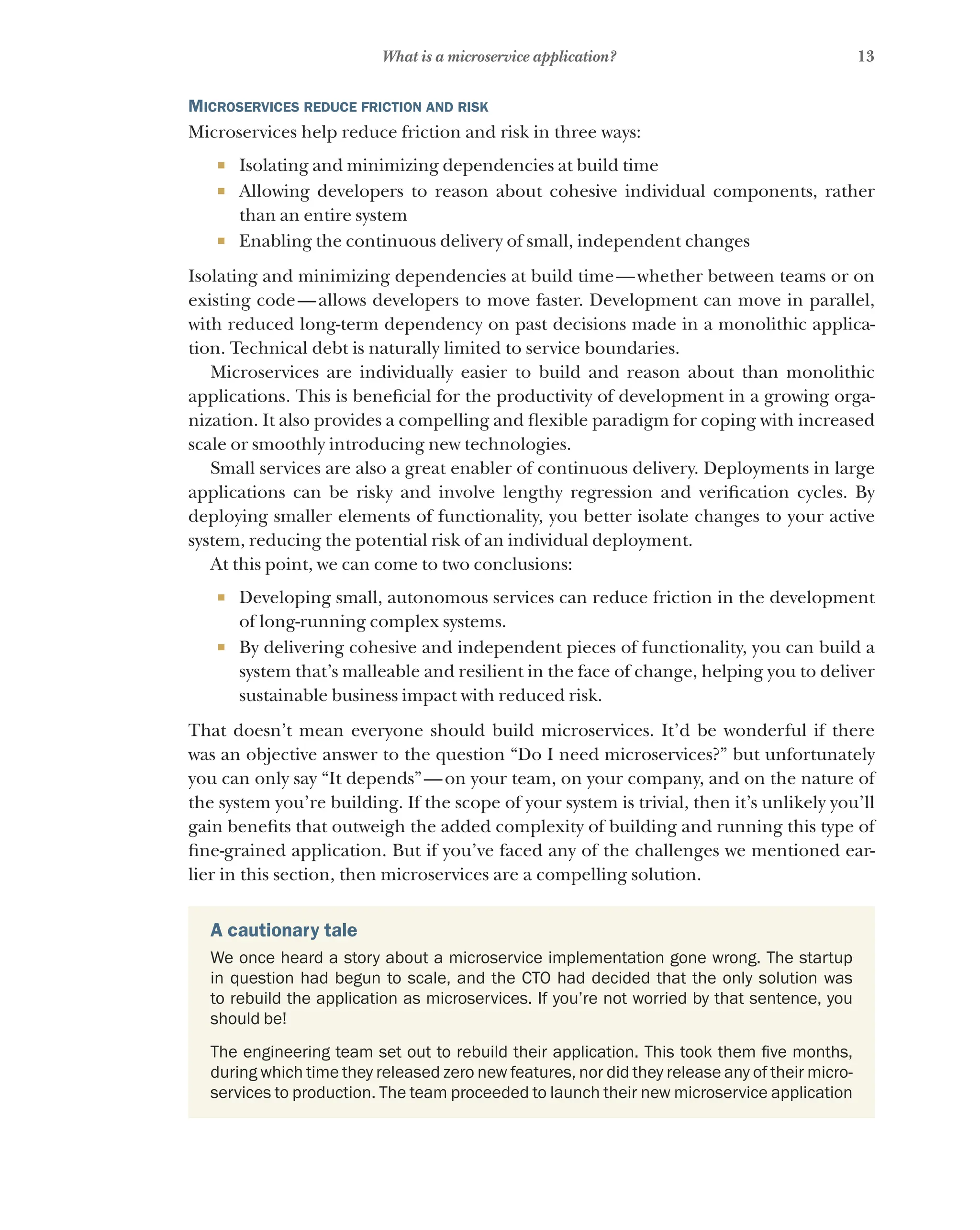 13
What is a microservice application?
Microservices reduce friction and risk
Microservices help reduce friction and risk in three ways:
¡ Isolating and minimizing dependencies at build time
¡ Allowing developers to reason about cohesive individual components, rather
than an entire system
¡ Enabling the continuous delivery of small, independent changes
Isolating and minimizing dependencies at build time—whether between teams or on
existing code—allows developers to move faster. Development can move in parallel,
with reduced long-term dependency on past decisions made in a monolithic applica-
tion. Technical debt is naturally limited to service boundaries.
Microservices are individually easier to build and reason about than monolithic
applications. This is beneficial for the productivity of development in a growing orga-
nization. It also provides a compelling and flexible paradigm for coping with increased
scale or smoothly introducing new technologies.
Small services are also a great enabler of continuous delivery. Deployments in large
applications can be risky and involve lengthy regression and verification cycles. By
deploying smaller elements of functionality, you better isolate changes to your active
system, reducing the potential risk of an individual deployment.
At this point, we can come to two conclusions:
¡ Developing small, autonomous services can reduce friction in the development
of long-running complex systems.
¡ By delivering cohesive and independent pieces of functionality, you can build a
system that’s malleable and resilient in the face of change, helping you to deliver
sustainable business impact with reduced risk.
That doesn’t mean everyone should build microservices. It’d be wonderful if there
was an objective answer to the question “Do I need microservices?” but unfortunately
you can only say “It depends”—on your team, on your company, and on the nature of
the system you’re building. If the scope of your system is trivial, then it’s unlikely you’ll
gain benefits that outweigh the added complexity of building and running this type of
fine-grained application. But if you’ve faced any of the challenges we mentioned ear-
lier in this section, then microservices are a compelling solution.
A cautionary tale
We once heard a story about a microservice implementation gone wrong. The startup
in question had begun to scale, and the CTO had decided that the only solution was
to rebuild the application as microservices. If you’re not worried by that sentence, you
should be!
The engineering team set out to rebuild their application. This took them five months,
during which time they released zero new features, nor did they release any of their micro-
services to production. The team proceeded to launch their new microservice application
 