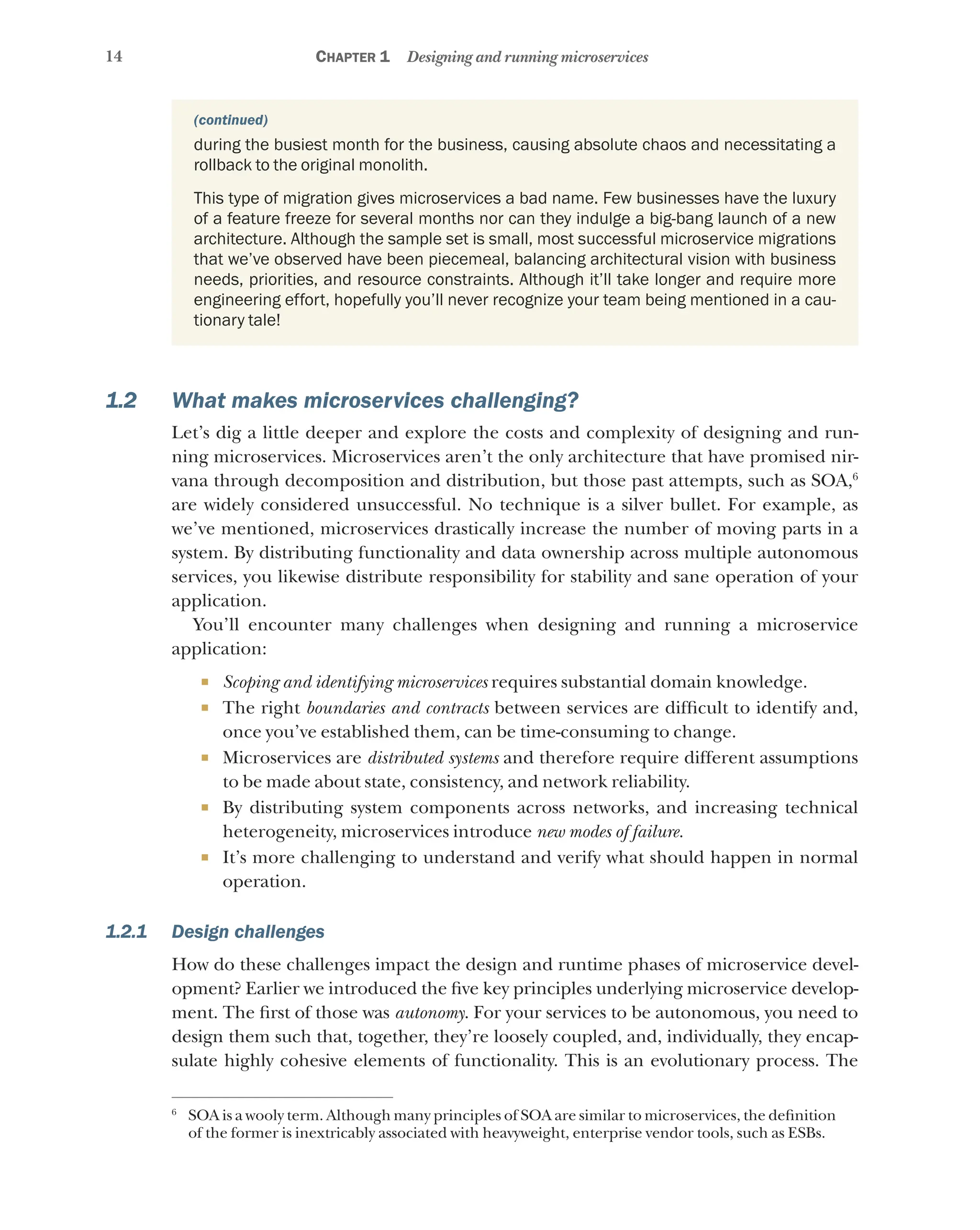 14 Chapter 1 Designing and running microservices
during the busiest month for the business, causing absolute chaos and necessitating a
rollback to the original monolith.
This type of migration gives microservices a bad name. Few businesses have the luxury
of a feature freeze for several months nor can they indulge a big-bang launch of a new
architecture. Although the sample set is small, most successful microservice migrations
that we’ve observed have been piecemeal, balancing architectural vision with business
needs, priorities, and resource constraints. Although it’ll take longer and require more
engineering effort, hopefully you’ll never recognize your team being mentioned in a cau-
tionary tale!
1.2 What makes microservices challenging?
Let’s dig a little deeper and explore the costs and complexity of designing and run-
ning microservices. Microservices aren’t the only architecture that have promised nir-
vana through decomposition and distribution, but those past attempts, such as SOA,6
are widely considered unsuccessful. No technique is a silver bullet. For example, as
we’ve mentioned, microservices drastically increase the number of moving parts in a
system. By distributing functionality and data ownership across multiple autonomous
services, you likewise distribute responsibility for stability and sane operation of your
application.
You’ll encounter many challenges when designing and running a microservice
application:
¡ Scoping and identifying microservices requires substantial domain knowledge.
¡ The right boundaries and contracts between services are difficult to identify and,
once you’ve established them, can be time-consuming to change.
¡ Microservices are distributed systems and therefore require different assumptions
to be made about state, consistency, and network reliability.
¡ By distributing system components across networks, and increasing technical
heterogeneity, microservices introduce new modes of failure.
¡ It’s more challenging to understand and verify what should happen in normal
operation.
1.2.1 Design challenges
How do these challenges impact the design and runtime phases of microservice devel-
opment? Earlier we introduced the five key principles underlying microservice develop-
ment. The first of those was autonomy. For your services to be autonomous, you need to
design them such that, together, they’re loosely coupled, and, individually, they encap-
sulate highly cohesive elements of functionality. This is an evolutionary process. The
6
SOA is a wooly term. Although many principles of SOA are similar to microservices, the definition
of the former is inextricably associated with heavyweight, enterprise vendor tools, such as ESBs.
(continued)
 