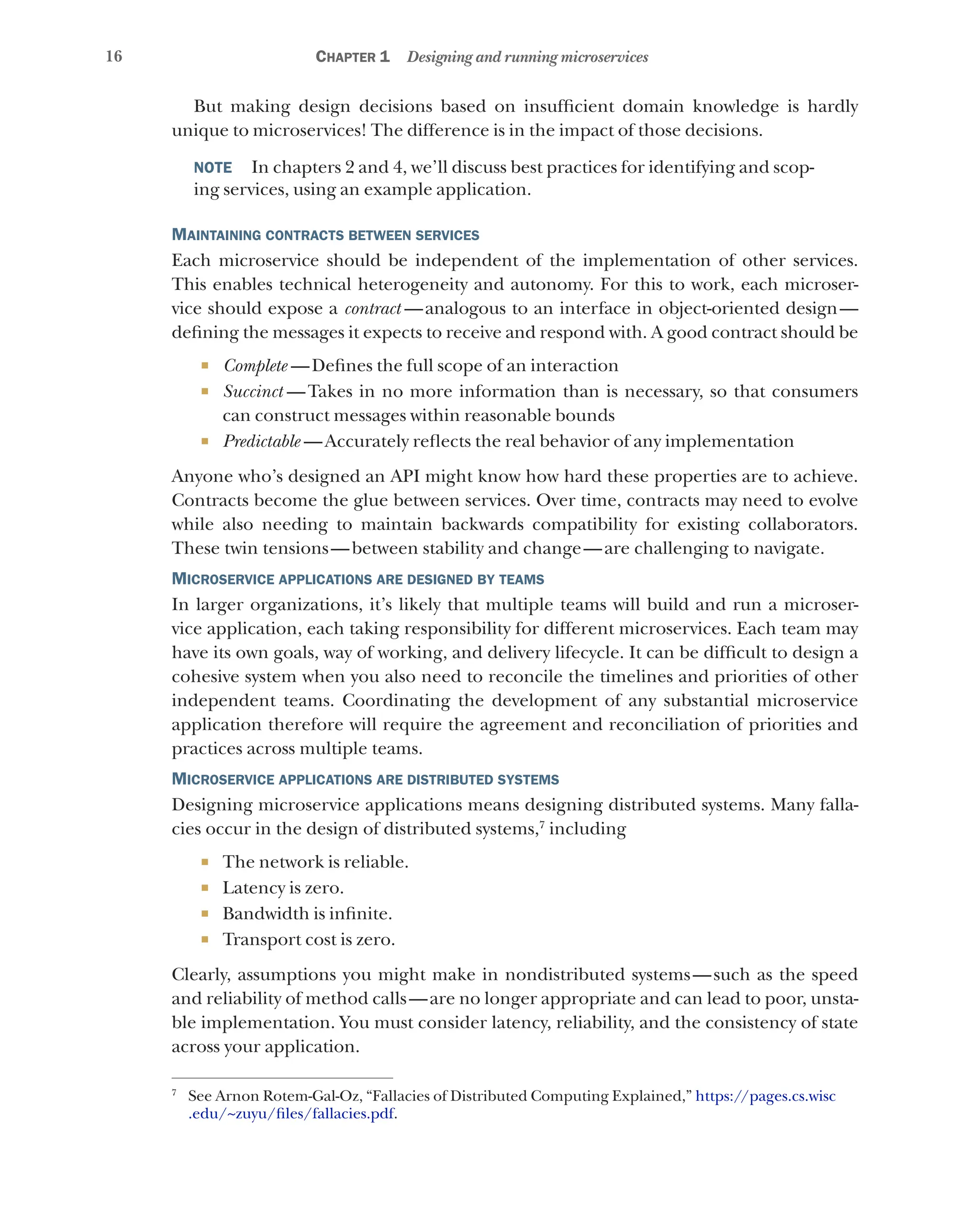 16 Chapter 1 Designing and running microservices
But making design decisions based on insufficient domain knowledge is hardly
unique to microservices! The difference is in the impact of those decisions.
NOTE    In chapters 2 and 4, we’ll discuss best practices for identifying and scop-
ing services, using an example application.
Maintaining contracts between services
Each microservice should be independent of the implementation of other services.
This enables technical heterogeneity and autonomy. For this to work, each microser-
vice should expose a contract  
—analogous to an interface in object-oriented design—
defining the messages it expects to receive and respond with. A good contract should be
¡ Complete  —Defines the full scope of an interaction
¡ Succinct  
—Takes in no more information than is necessary, so that consumers
can construct messages within reasonable bounds
¡ Predictable  —Accurately reflects the real behavior of any implementation
Anyone who’s designed an API might know how hard these properties are to achieve.
Contracts become the glue between services. Over time, contracts may need to evolve
while also needing to maintain backwards compatibility for existing collaborators.
These twin tensions—between stability and change—are challenging to navigate.
Microservice applications are designed by teams
In larger organizations, it’s likely that multiple teams will build and run a microser-
vice application, each taking responsibility for different microservices. Each team may
have its own goals, way of working, and delivery lifecycle. It can be difficult to design a
cohesive system when you also need to reconcile the timelines and priorities of other
independent teams. Coordinating the development of any substantial microservice
application therefore will require the agreement and reconciliation of priorities and
practices across multiple teams.
Microservice applications are distributed systems
Designing microservice applications means designing distributed systems. Many falla-
cies occur in the design of distributed systems,7
including
¡ The network is reliable.
¡ Latency is zero.
¡ Bandwidth is infinite.
¡ Transport cost is zero.
Clearly, assumptions you might make in nondistributed systems—such as the speed
and reliability of method calls—are no longer appropriate and can lead to poor, unsta-
ble implementation. You must consider latency, reliability, and the consistency of state
across your application.
7
See Arnon Rotem-Gal-Oz, “Fallacies of Distributed Computing Explained,” https://pages.cs.wisc
.edu/~zuyu/files/fallacies.pdf.
 