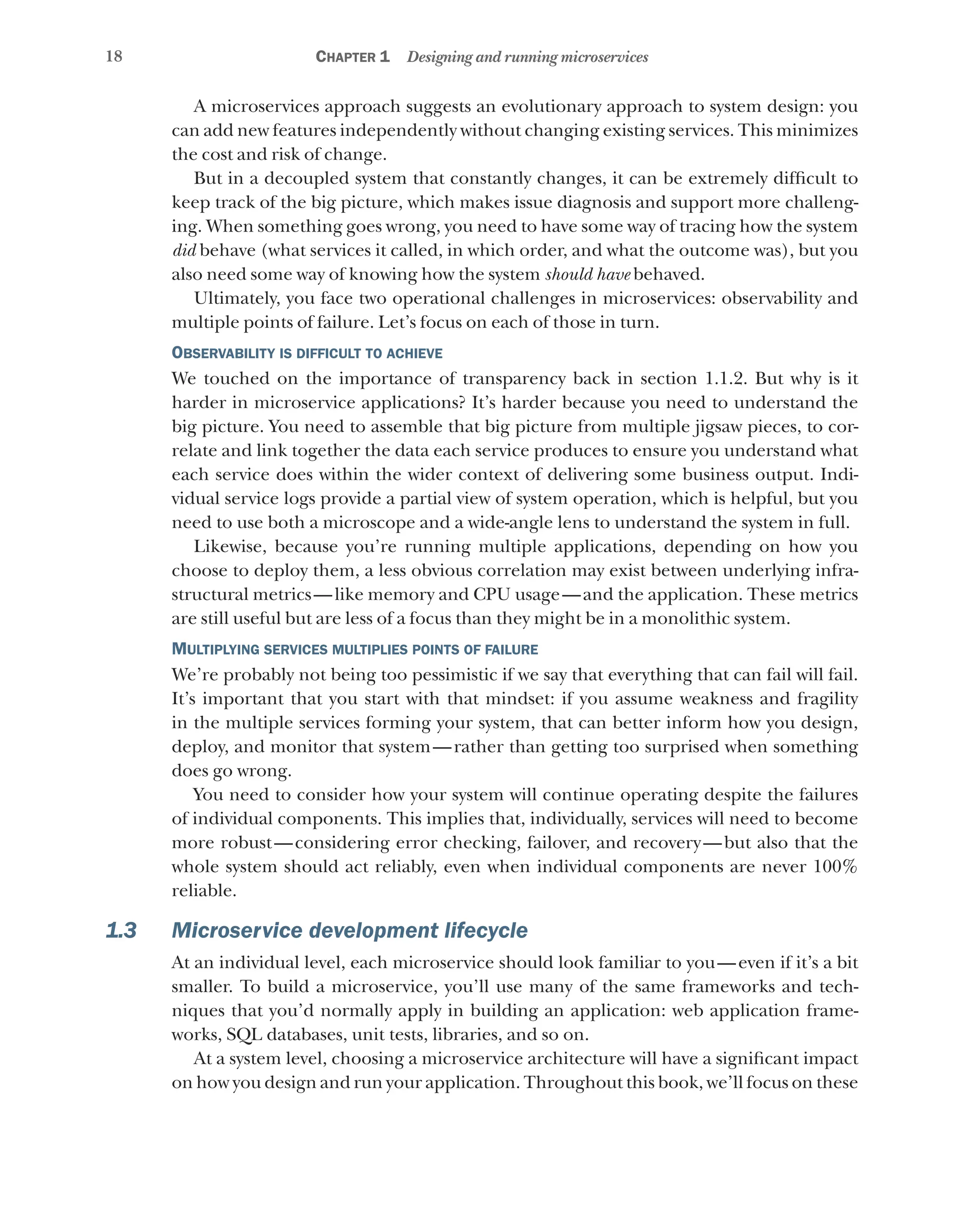 18 Chapter 1 Designing and running microservices
A microservices approach suggests an evolutionary approach to system design: you
can add new features independently without changing existing services. This minimizes
the cost and risk of change.
But in a decoupled system that constantly changes, it can be extremely difficult to
keep track of the big picture, which makes issue diagnosis and support more challeng-
ing. When something goes wrong, you need to have some way of tracing how the system
did behave (what services it called, in which order, and what the outcome was), but you
also need some way of knowing how the system should have behaved.
Ultimately, you face two operational challenges in microservices: observability and
multiple points of failure. Let’s focus on each of those in turn.
Observability is difficult to achieve
We touched on the importance of transparency back in section 1.1.2. But why is it
harder in microservice applications? It’s harder because you need to understand the
big picture. You need to assemble that big picture from multiple jigsaw pieces, to cor-
relate and link together the data each service produces to ensure you understand what
each service does within the wider context of delivering some business output. Indi-
vidual service logs provide a partial view of system operation, which is helpful, but you
need to use both a microscope and a wide-angle lens to understand the system in full.
Likewise, because you’re running multiple applications, depending on how you
choose to deploy them, a less obvious correlation may exist between underlying infra-
structural metrics—like memory and CPU usage—and the application. These metrics
are still useful but are less of a focus than they might be in a monolithic system.
Multiplying services multiplies points of failure
We’re probably not being too pessimistic if we say that everything that can fail will fail.
It’s important that you start with that mindset: if you assume weakness and fragility
in the multiple services forming your system, that can better inform how you design,
deploy, and monitor that system—rather than getting too surprised when something
does go wrong.
You need to consider how your system will continue operating despite the failures
of individual components. This implies that, individually, services will need to become
more robust—considering error checking, failover, and recovery—but also that the
whole system should act reliably, even when individual components are never 100%
reliable.
1.3 Microservice development lifecycle
At an individual level, each microservice should look familiar to you—even if it’s a bit
smaller. To build a microservice, you’ll use many of the same frameworks and tech-
niques that you’d normally apply in building an application: web application frame-
works, SQL databases, unit tests, libraries, and so on.
At a system level, choosing a microservice architecture will have a significant impact
on how you design and run your application. Throughout this book, we’ll focus on these
 