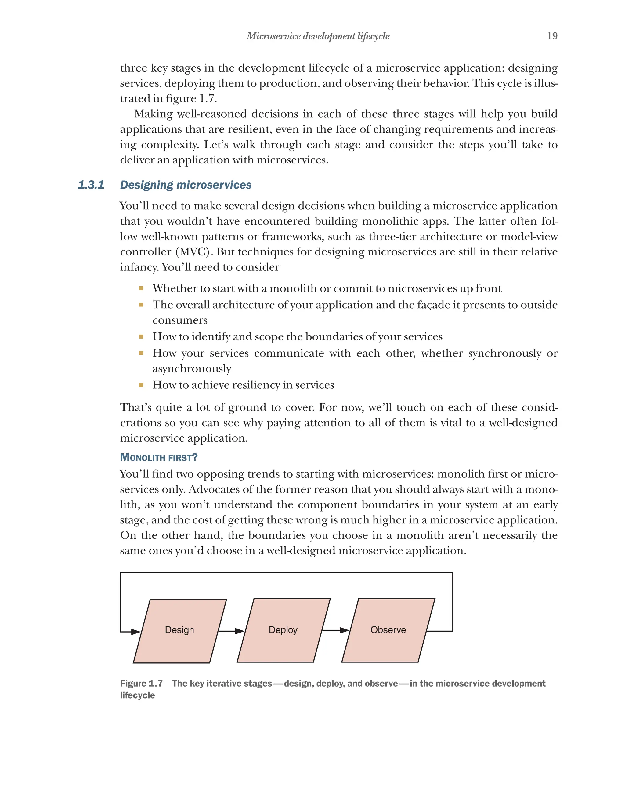 19
Microservice development lifecycle
three key stages in the development lifecycle of a microservice application: designing
services, deploying them to production, and observing their behavior. This cycle is illus-
trated in figure 1.7.
Making well-reasoned decisions in each of these three stages will help you build
applications that are resilient, even in the face of changing requirements and increas-
ing complexity. Let’s walk through each stage and consider the steps you’ll take to
deliver an application with microservices.
1.3.1 Designing microservices
You’ll need to make several design decisions when building a microservice application
that you wouldn’t have encountered building monolithic apps. The latter often fol-
low well-known patterns or frameworks, such as three-tier architecture or model-view
controller (MVC). But techniques for designing microservices are still in their relative
infancy. You’ll need to consider
¡ Whether to start with a monolith or commit to microservices up front
¡ The overall architecture of your application and the façade it presents to outside
consumers
¡ How to identify and scope the boundaries of your services
¡ How your services communicate with each other, whether synchronously or
asynchronously
¡ How to achieve resiliency in services
That’s quite a lot of ground to cover. For now, we’ll touch on each of these consid-
erations so you can see why paying attention to all of them is vital to a well-designed
microservice application.
Monolith first?
You’ll find two opposing trends to starting with microservices: monolith first or micro-
services only. Advocates of the former reason that you should always start with a mono-
lith, as you won’t understand the component boundaries in your system at an early
stage, and the cost of getting these wrong is much higher in a microservice application.
On the other hand, the boundaries you choose in a monolith aren’t necessarily the
same ones you’d choose in a well-designed microservice application.
Design Deploy Observe
Figure 1.7   The key iterative stages—design, deploy, and observe—in the microservice development
lifecycle
 