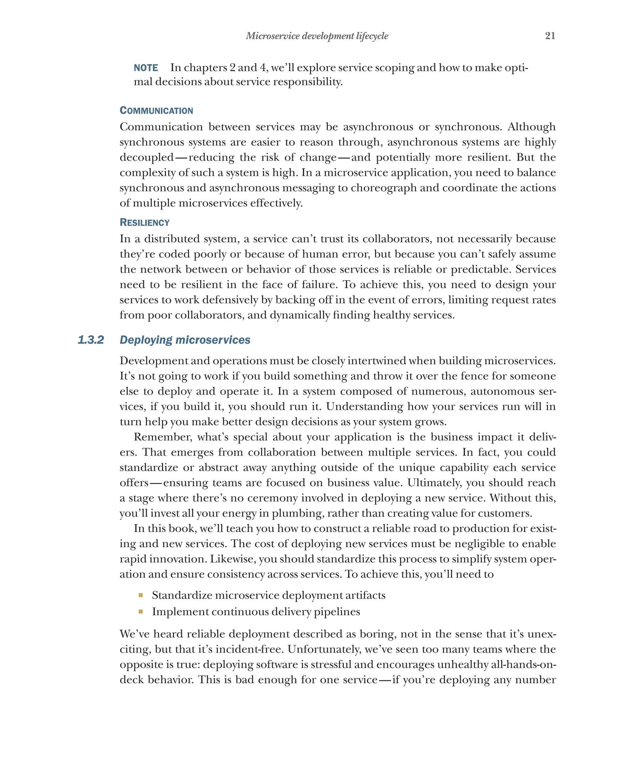 21
Microservice development lifecycle
NOTE    In chapters 2 and 4, we’ll explore service scoping and how to make opti-
mal decisions about service responsibility.
Communication
Communication between services may be asynchronous or synchronous. Although
synchronous systems are easier to reason through, asynchronous systems are highly
decoupled—reducing the risk of change—and potentially more resilient. But the
complexity of such a system is high. In a microservice application, you need to balance
synchronous and asynchronous messaging to choreograph and coordinate the actions
of multiple microservices effectively.
Resiliency
In a distributed system, a service can’t trust its collaborators, not necessarily because
they’re coded poorly or because of human error, but because you can’t safely assume
the network between or behavior of those services is reliable or predictable. Services
need to be resilient in the face of failure. To achieve this, you need to design your
services to work defensively by backing off in the event of errors, limiting request rates
from poor collaborators, and dynamically finding healthy services.
1.3.2 Deploying microservices
Development and operations must be closely intertwined when building microservices.
It’s not going to work if you build something and throw it over the fence for someone
else to deploy and operate it. In a system composed of numerous, autonomous ser-
vices, if you build it, you should run it. Understanding how your services run will in
turn help you make better design decisions as your system grows.
Remember, what’s special about your application is the business impact it deliv-
ers. That emerges from collaboration between multiple services. In fact, you could
standardize or abstract away anything outside of the unique capability each service
offers—ensuring teams are focused on business value. Ultimately, you should reach
a stage where there’s no ceremony involved in deploying a new service. Without this,
you’ll invest all your energy in plumbing, rather than creating value for customers.
In this book, we’ll teach you how to construct a reliable road to production for exist-
ing and new services. The cost of deploying new services must be negligible to enable
rapid innovation. Likewise, you should standardize this process to simplify system oper-
ation and ensure consistency across services. To achieve this, you’ll need to
¡ Standardize microservice deployment artifacts
¡ Implement continuous delivery pipelines
We’ve heard reliable deployment described as boring, not in the sense that it’s unex-
citing, but that it’s incident-free. Unfortunately, we’ve seen too many teams where the
opposite is true: deploying software is stressful and encourages unhealthy all-hands-on-
deck behavior. This is bad enough for one service—if you’re deploying any number
 