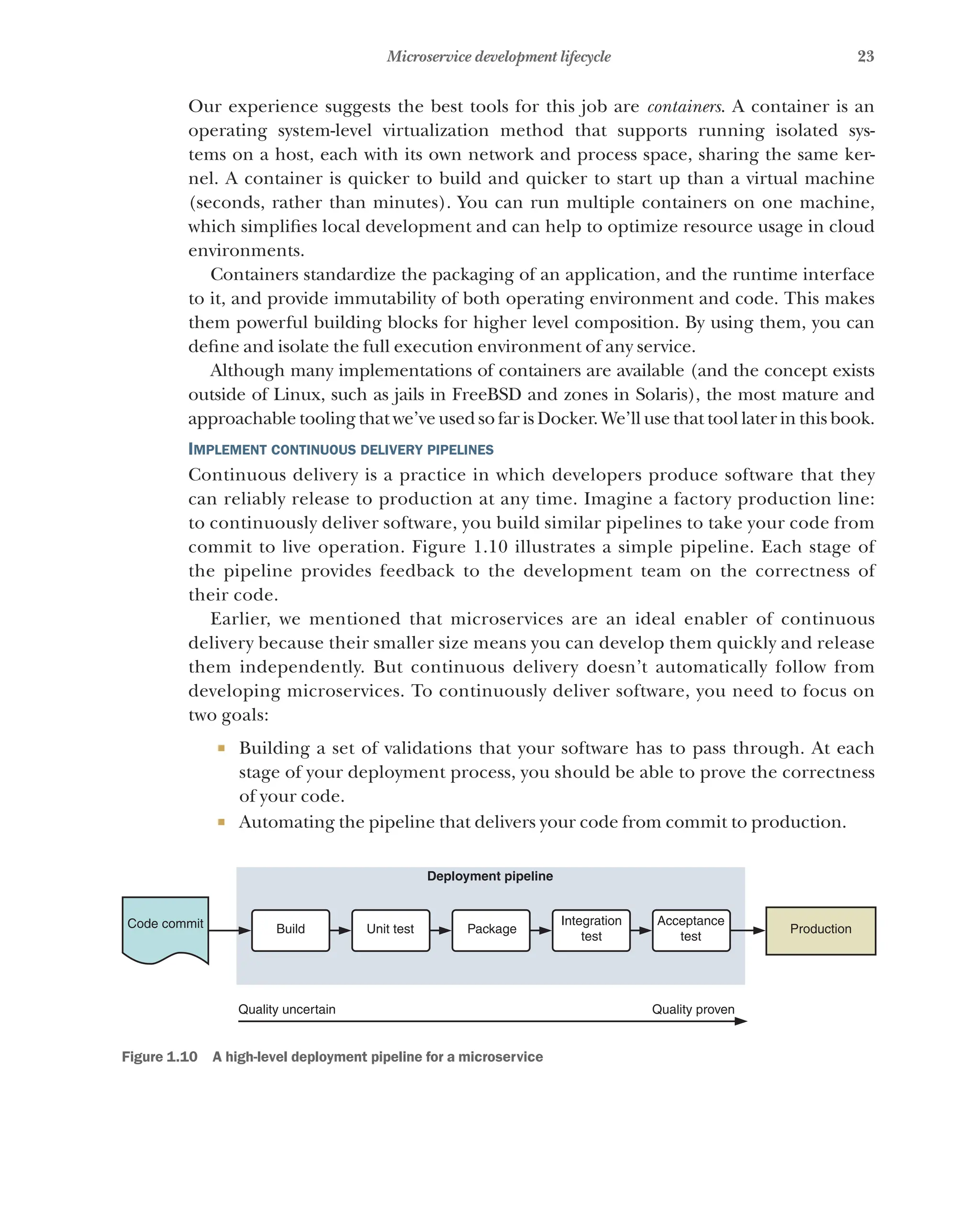 23
Microservice development lifecycle
Our experience suggests the best tools for this job are containers. A container is an
operating system-level virtualization method that supports running isolated sys-
tems on a host, each with its own network and process space, sharing the same ker-
nel. A container is quicker to build and quicker to start up than a virtual machine
(seconds, rather than minutes). You can run multiple containers on one machine,
which simplifies local development and can help to optimize resource usage in cloud
environments.
Containers standardize the packaging of an application, and the runtime interface
to it, and provide immutability of both operating environment and code. This makes
them powerful building blocks for higher level composition. By using them, you can
define and isolate the full execution environment of any service.
Although many implementations of containers are available (and the concept exists
outside of Linux, such as jails in FreeBSD and zones in Solaris), the most mature and
approachable tooling that we’ve used so far is Docker. We’ll use that tool later in this book.
Implement continuous delivery pipelines
Continuous delivery is a practice in which developers produce software that they
can reliably release to production at any time. Imagine a factory production line:
to continuously deliver software, you build similar pipelines to take your code from
commit to live operation. Figure 1.10 illustrates a simple pipeline. Each stage of
the pipeline provides feedback to the development team on the correctness of
their code.
Earlier, we mentioned that microservices are an ideal enabler of continuous
delivery because their smaller size means you can develop them quickly and release
them independently. But continuous delivery doesn’t automatically follow from
developing microservices. To continuously deliver software, you need to focus on
two goals:
¡ Building a set of validations that your software has to pass through. At each
stage of your deployment process, you should be able to prove the correctness
of your code.
¡ Automating the pipeline that delivers your code from commit to production.
Code commit Build Unit test Package Production
Quality uncertain
Deployment pipeline
Quality proven
Integration
test
Acceptance
test
Figure 1.10   A high-level deployment pipeline for a microservice
 