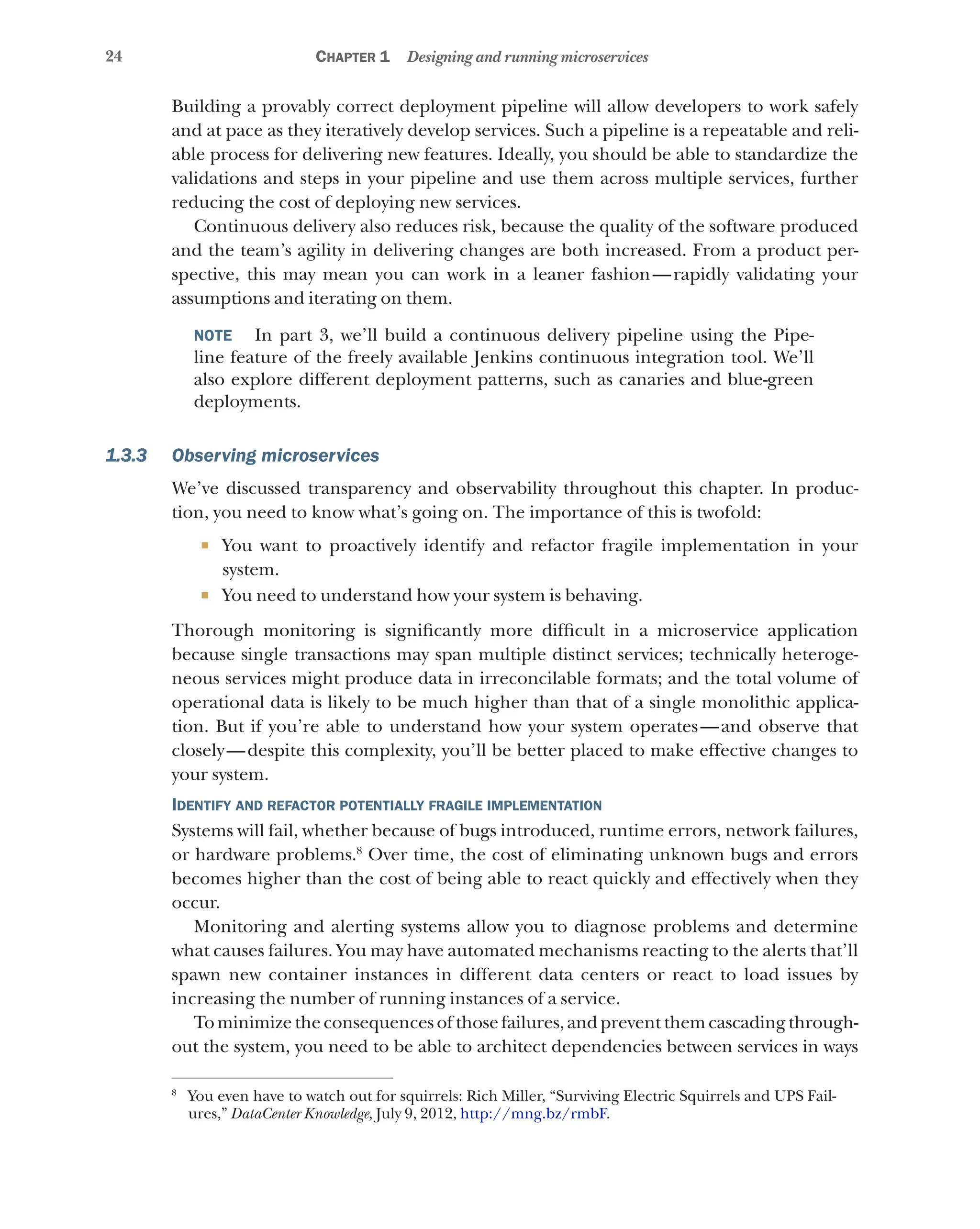 24 Chapter 1 Designing and running microservices
Building a provably correct deployment pipeline will allow developers to work safely
and at pace as they iteratively develop services. Such a pipeline is a repeatable and reli-
able process for delivering new features. Ideally, you should be able to standardize the
validations and steps in your pipeline and use them across multiple services, further
reducing the cost of deploying new services.
Continuous delivery also reduces risk, because the quality of the software produced
and the team’s agility in delivering changes are both increased. From a product per-
spective, this may mean you can work in a leaner fashion—rapidly validating your
assumptions and iterating on them.
NOTE   In part 3, we’ll build a continuous delivery pipeline using the Pipe-
line feature of the freely available Jenkins continuous integration tool. We’ll
also explore different deployment patterns, such as canaries and blue-green
deployments.
1.3.3 Observing microservices
We’ve discussed transparency and observability throughout this chapter. In produc-
tion, you need to know what’s going on. The importance of this is twofold:
¡ You want to proactively identify and refactor fragile implementation in your
system.
¡ You need to understand how your system is behaving.
Thorough monitoring is significantly more difficult in a microservice application
because single transactions may span multiple distinct services; technically heteroge-
neous services might produce data in irreconcilable formats; and the total volume of
operational data is likely to be much higher than that of a single monolithic applica-
tion. But if you’re able to understand how your system operates—and observe that
closely—despite this complexity, you’ll be better placed to make effective changes to
your system.
Identify and refactor potentially fragile implementation
Systems will fail, whether because of bugs introduced, runtime errors, network failures,
or hardware problems.8
Over time, the cost of eliminating unknown bugs and errors
becomes higher than the cost of being able to react quickly and effectively when they
occur.
Monitoring and alerting systems allow you to diagnose problems and determine
what causes failures. You may have automated mechanisms reacting to the alerts that’ll
spawn new container instances in different data centers or react to load issues by
increasing the number of running instances of a service.
Tominimizetheconsequences of thosefailures,andpreventthemcascadingthrough-
out the system, you need to be able to architect dependencies between services in ways
8
You even have to watch out for squirrels: Rich Miller, “Surviving Electric Squirrels and UPS Fail-
ures,” DataCenter Knowledge, July 9, 2012, http://mng.bz/rmbF.
 