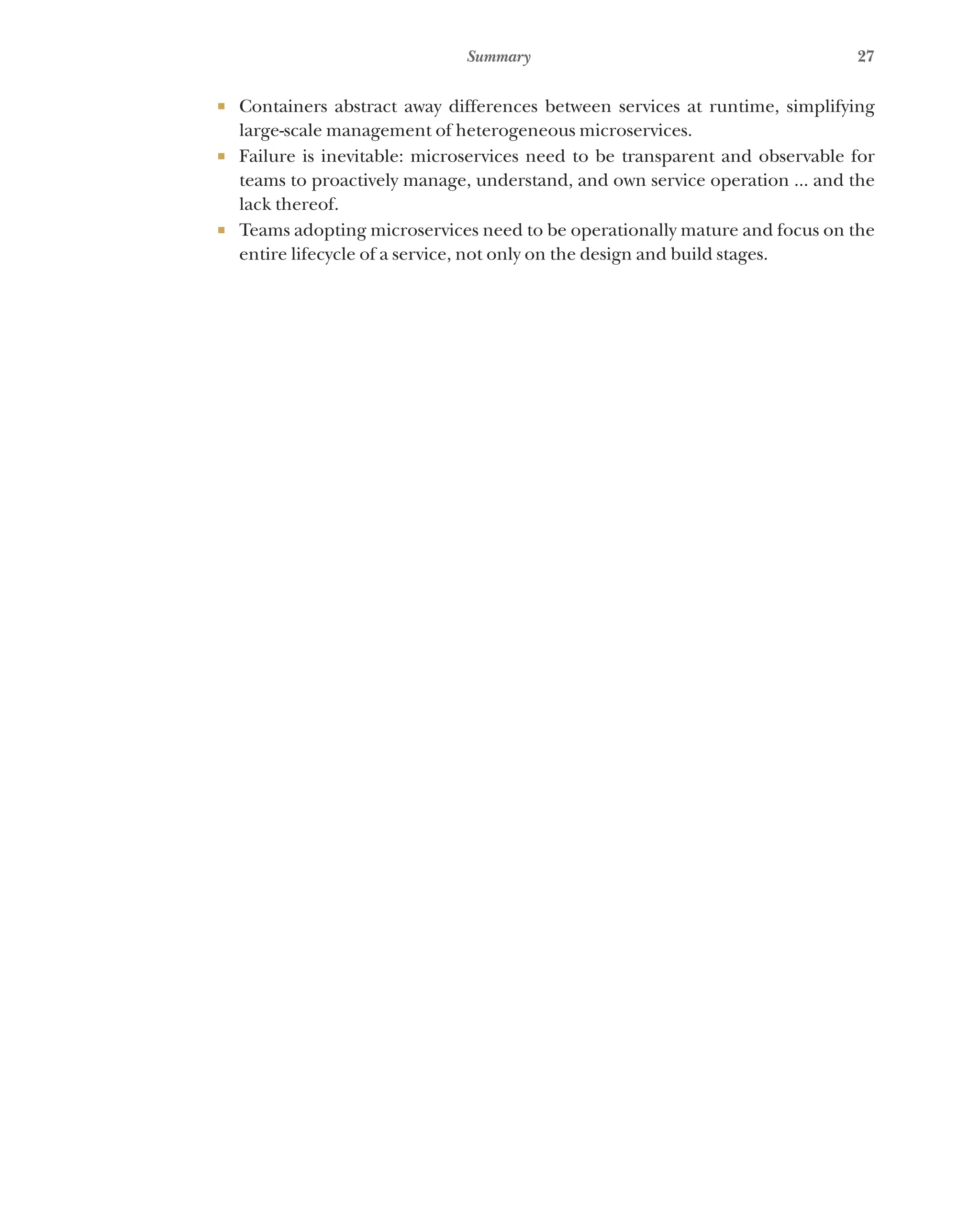 27
Summary
¡ Containers abstract away differences between services at runtime, simplifying
large-scale management of heterogeneous microservices.
¡ Failure is inevitable: microservices need to be transparent and observable for
teams to proactively manage, understand, and own service operation ... and the
lack thereof.
¡ Teams adopting microservices need to be operationally mature and focus on the
entire lifecycle of a service, not only on the design and build stages.
 
