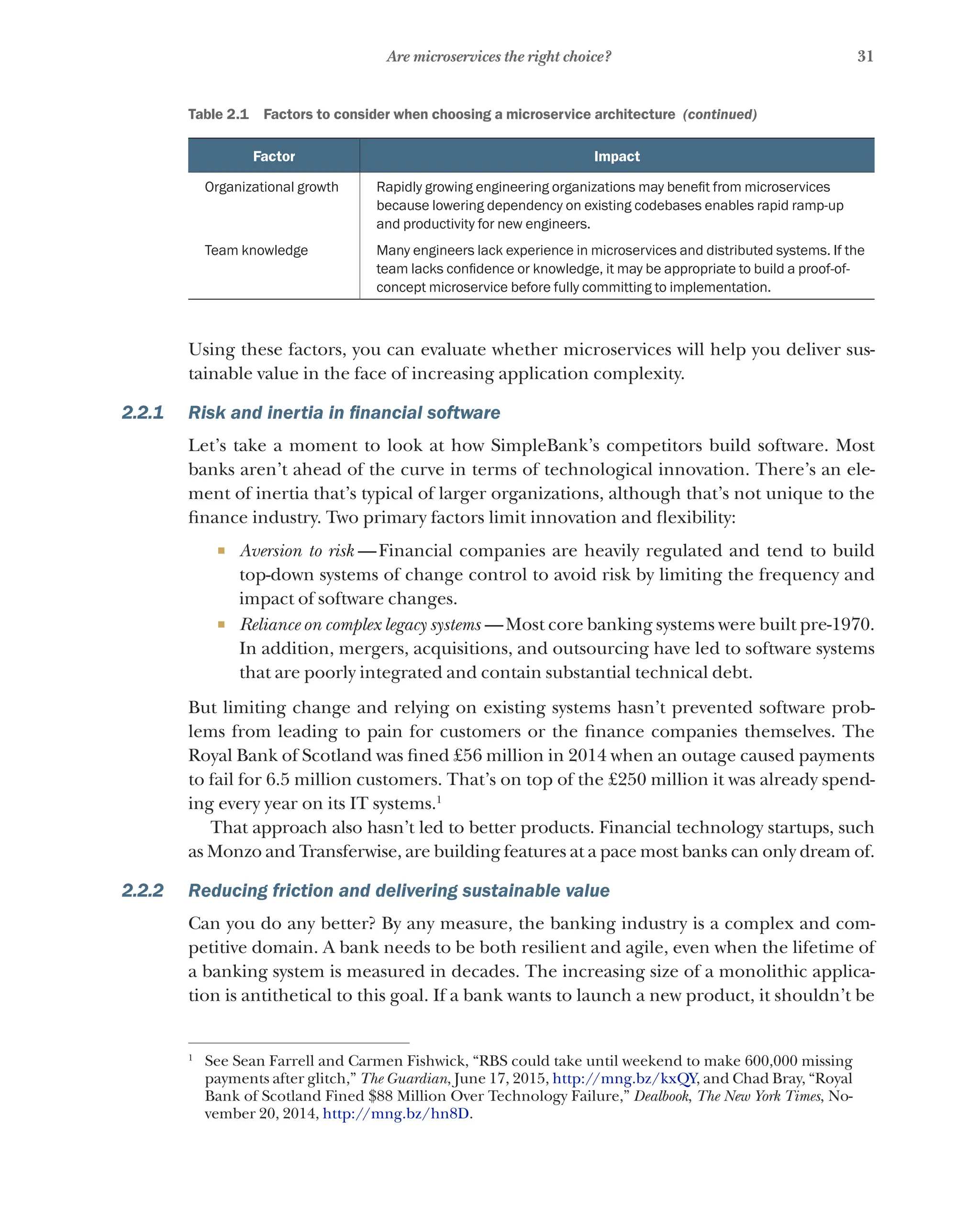 31
Are microservices the right choice?
Factor Impact
Organizational growth Rapidly growing engineering organizations may benefit from microservices
because lowering dependency on existing codebases enables rapid ramp-up
and productivity for new engineers.
Team knowledge Many engineers lack experience in microservices and distributed systems. If the
team lacks confidence or knowledge, it may be appropriate to build a proof-of-
concept microservice before fully committing to implementation.
Using these factors, you can evaluate whether microservices will help you deliver sus-
tainable value in the face of increasing application complexity.
2.2.1 Risk and inertia in financial software
Let’s take a moment to look at how SimpleBank’s competitors build software. Most
banks aren’t ahead of the curve in terms of technological innovation. There’s an ele-
ment of inertia that’s typical of larger organizations, although that’s not unique to the
finance industry. Two primary factors limit innovation and flexibility:
¡ Aversion to risk  
—Financial companies are heavily regulated and tend to build
top-down systems of change control to avoid risk by limiting the frequency and
impact of software changes.
¡ Reliance on complex legacy systems  —Most core banking systems were built pre-1970.
In addition, mergers, acquisitions, and outsourcing have led to software systems
that are poorly integrated and contain substantial technical debt.
But limiting change and relying on existing systems hasn’t prevented software prob-
lems from leading to pain for customers or the finance companies themselves. The
Royal Bank of Scotland was fined £56 million in 2014 when an outage caused payments
to fail for 6.5 million customers. That’s on top of the £250 million it was already spend-
ing every year on its IT systems.1
That approach also hasn’t led to better products. Financial technology startups, such
as Monzo and Transferwise, are building features at a pace most banks can only dream of.
2.2.2 Reducing friction and delivering sustainable value
Can you do any better? By any measure, the banking industry is a complex and com-
petitive domain. A bank needs to be both resilient and agile, even when the lifetime of
a banking system is measured in decades. The increasing size of a monolithic applica-
tion is antithetical to this goal. If a bank wants to launch a new product, it shouldn’t be
1
See Sean Farrell and Carmen Fishwick, “RBS could take until weekend to make 600,000 missing
payments after glitch,” The Guardian, June 17, 2015, http://mng.bz/kxQY, and Chad Bray, “Royal
Bank of Scotland Fined $88 Million Over Technology Failure,” Dealbook, The New York Times, No-
vember 20, 2014, http://mng.bz/hn8D.
Table 2.1   Factors to consider when choosing a microservice architecture (continued)
 