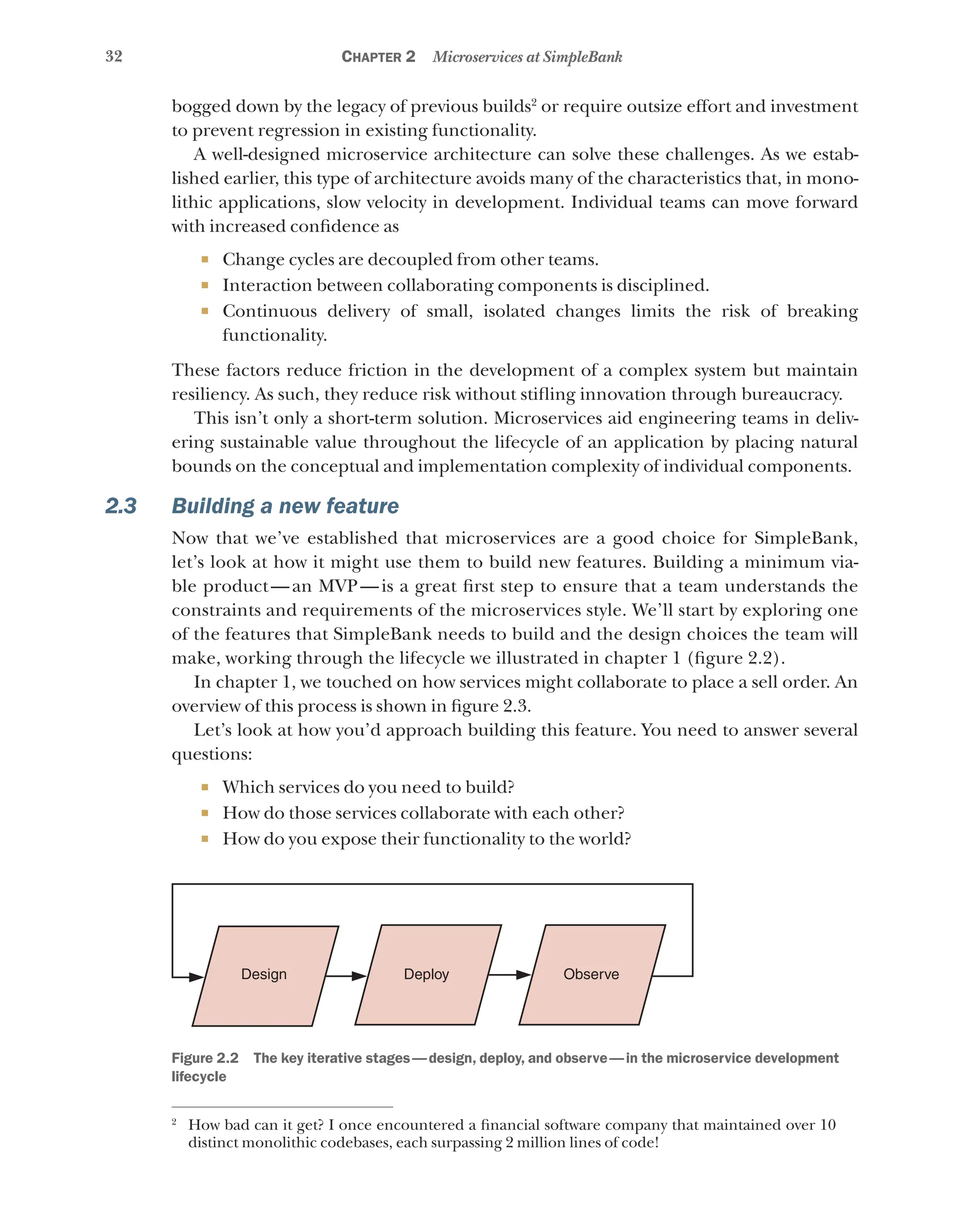 32 Chapter 2 Microservices at SimpleBank
bogged down by the legacy of previous builds2
or require outsize effort and investment
to prevent regression in existing functionality.
A well-designed microservice architecture can solve these challenges. As we estab-
lished earlier, this type of architecture avoids many of the characteristics that, in mono-
lithic applications, slow velocity in development. Individual teams can move forward
with increased confidence as
¡ Change cycles are decoupled from other teams.
¡ Interaction between collaborating components is disciplined.
¡ Continuous delivery of small, isolated changes limits the risk of breaking
functionality.
These factors reduce friction in the development of a complex system but maintain
resiliency. As such, they reduce risk without stifling innovation through bureaucracy.
This isn’t only a short-term solution. Microservices aid engineering teams in deliv-
ering sustainable value throughout the lifecycle of an application by placing natural
bounds on the conceptual and implementation complexity of individual components.
2.3 Building a new feature
Now that we’ve established that microservices are a good choice for SimpleBank,
let’s look at how it might use them to build new features. Building a minimum via-
ble product—an MVP—is a great first step to ensure that a team understands the
constraints and requirements of the microservices style. We’ll start by exploring one
of the features that SimpleBank needs to build and the design choices the team will
make, working through the lifecycle we illustrated in chapter 1 (figure 2.2).
In chapter 1, we touched on how services might collaborate to place a sell order. An
overview of this process is shown in figure 2.3.
Let’s look at how you’d approach building this feature. You need to answer several
questions:
¡ Which services do you need to build?
¡ How do those services collaborate with each other?
¡ How do you expose their functionality to the world?
Design Deploy Observe
Figure 2.2   The key iterative stages—design, deploy, and observe—in the microservice development
lifecycle
2
How bad can it get? I once encountered a financial software company that maintained over 10
distinct monolithic codebases, each surpassing 2 million lines of code!
 
