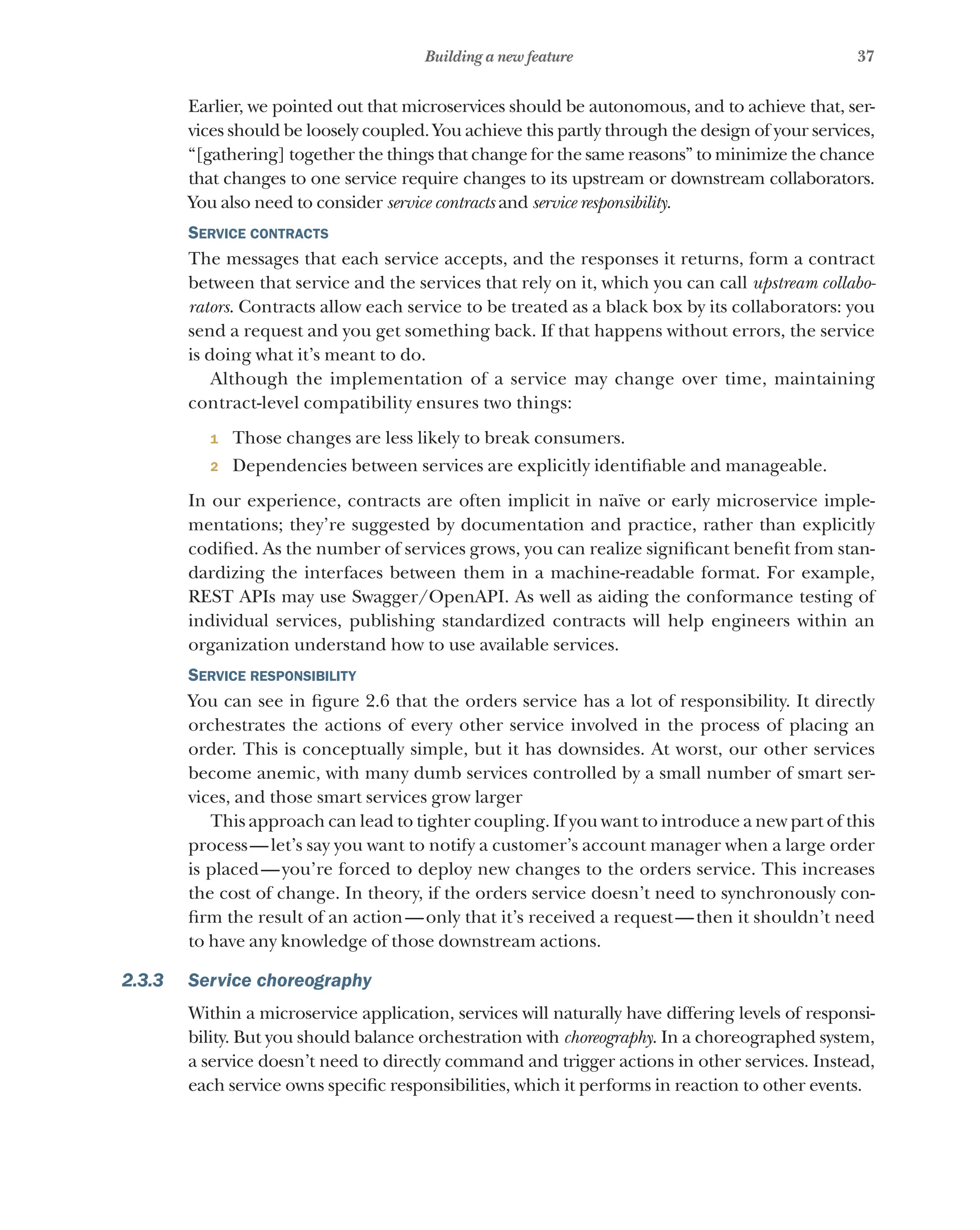 37
Building a new feature
Earlier, we pointed out that microservices should be autonomous, and to achieve that, ser-
vices should be loosely coupled. You achieve this partly through the design of your services,
“[gathering] together the things that change for the same reasons” to minimize the chance
that changes to one service require changes to its upstream or downstream collaborators.
You also need to consider service contracts and service responsibility.
Service contracts
The messages that each service accepts, and the responses it returns, form a contract
between that service and the services that rely on it, which you can call upstream collabo-
rators. Contracts allow each service to be treated as a black box by its collaborators: you
send a request and you get something back. If that happens without errors, the service
is doing what it’s meant to do.
Although the implementation of a service may change over time, maintaining
contract-level compatibility ensures two things:
1 Those changes are less likely to break consumers.
2 Dependencies between services are explicitly identifiable and manageable.
In our experience, contracts are often implicit in naïve or early microservice imple-
mentations; they’re suggested by documentation and practice, rather than explicitly
codified. As the number of services grows, you can realize significant benefit from stan-
dardizing the interfaces between them in a machine-readable format. For example,
REST APIs may use Swagger/OpenAPI. As well as aiding the conformance testing of
individual services, publishing standardized contracts will help engineers within an
organization understand how to use available services.
Service responsibility
You can see in figure 2.6 that the orders service has a lot of responsibility. It directly
orchestrates the actions of every other service involved in the process of placing an
order. This is conceptually simple, but it has downsides. At worst, our other services
become anemic, with many dumb services controlled by a small number of smart ser-
vices, and those smart services grow larger
This approach can lead to tighter coupling. If you want to introduce a new part of this
process—let’s say you want to notify a customer’s account manager when a large order
is placed—you’re forced to deploy new changes to the orders service. This increases
the cost of change. In theory, if the orders service doesn’t need to synchronously con-
firm the result of an action—only that it’s received a request—then it shouldn’t need
to have any knowledge of those downstream actions.
2.3.3 Service choreography
Within a microservice application, services will naturally have differing levels of responsi-
bility. But you should balance orchestration with choreography. In a choreographed system,
a service doesn’t need to directly command and trigger actions in other services. Instead,
each service owns specific responsibilities, which it performs in reaction to other events.
 