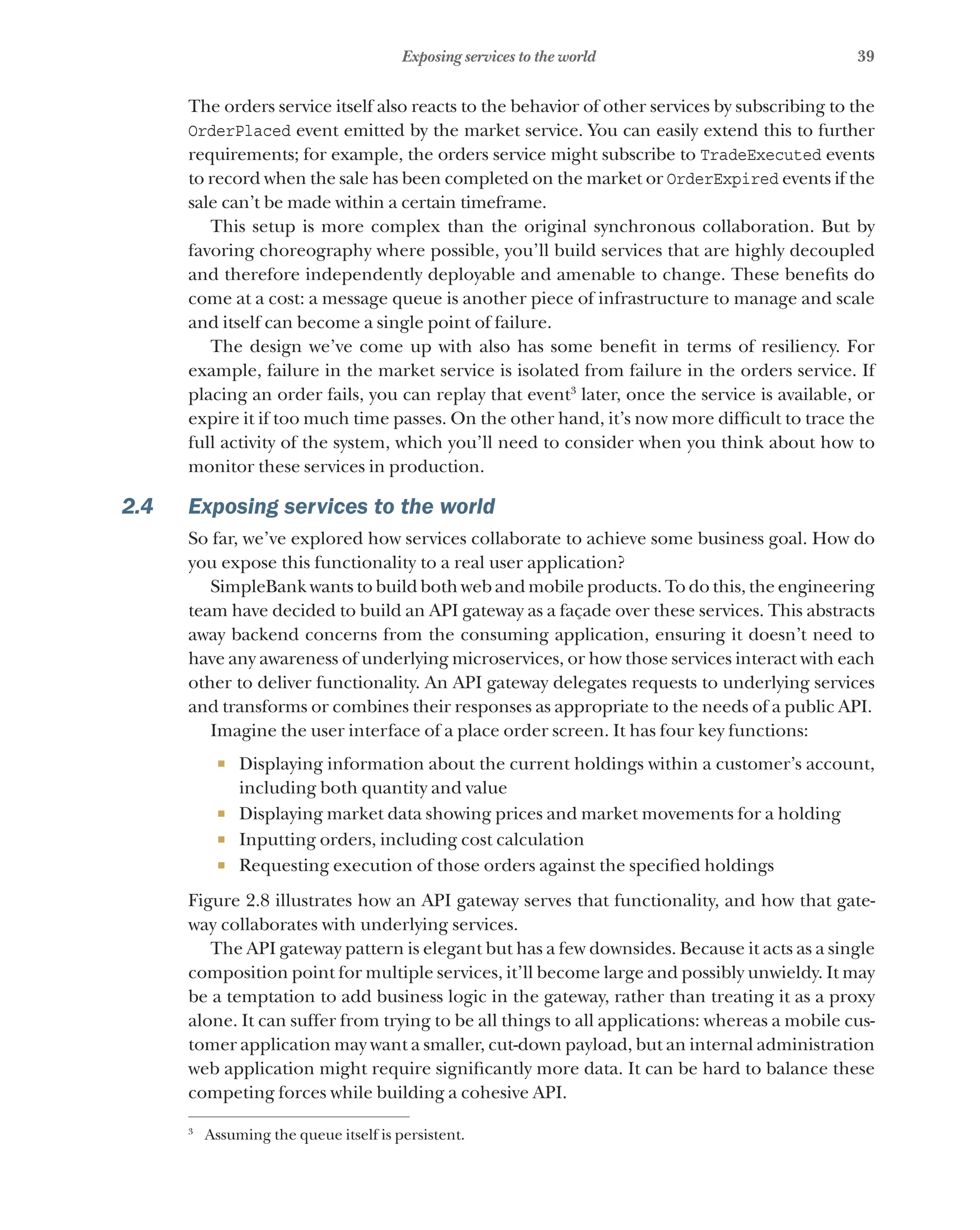 39
Exposing services to the world
The orders service itself also reacts to the behavior of other services by subscribing to the
OrderPlaced event emitted by the market service. You can easily extend this to further
requirements; for example, the orders service might subscribe to TradeExecuted events
to record when the sale has been completed on the market or OrderExpired events if the
sale can’t be made within a certain timeframe.
This setup is more complex than the original synchronous collaboration. But by
favoring choreography where possible, you’ll build services that are highly decoupled
and therefore independently deployable and amenable to change. These benefits do
come at a cost: a message queue is another piece of infrastructure to manage and scale
and itself can become a single point of failure.
The design we’ve come up with also has some benefit in terms of resiliency. For
example, failure in the market service is isolated from failure in the orders service. If
placing an order fails, you can replay that event3
later, once the service is available, or
expire it if too much time passes. On the other hand, it’s now more difficult to trace the
full activity of the system, which you’ll need to consider when you think about how to
monitor these services in production.
2.4 Exposing services to the world
So far, we’ve explored how services collaborate to achieve some business goal. How do
you expose this functionality to a real user application?
SimpleBank wants to build both web and mobile products. To do this, the engineering
team have decided to build an API gateway as a façade over these services. This abstracts
away backend concerns from the consuming application, ensuring it doesn’t need to
have any awareness of underlying microservices, or how those services interact with each
other to deliver functionality. An API gateway delegates requests to underlying services
and transforms or combines their responses as appropriate to the needs of a public API.
Imagine the user interface of a place order screen. It has four key functions:
¡ Displaying information about the current holdings within a customer’s account,
including both quantity and value
¡ Displaying market data showing prices and market movements for a holding
¡ Inputting orders, including cost calculation
¡ Requesting execution of those orders against the specified holdings
Figure 2.8 illustrates how an API gateway serves that functionality, and how that gate-
way collaborates with underlying services.
The API gateway pattern is elegant but has a few downsides. Because it acts as a single
composition point for multiple services, it’ll become large and possibly unwieldy. It may
be a temptation to add business logic in the gateway, rather than treating it as a proxy
alone. It can suffer from trying to be all things to all applications: whereas a mobile cus-
tomer application may want a smaller, cut-down payload, but an internal administration
web application might require significantly more data. It can be hard to balance these
competing forces while building a cohesive API.
3
Assuming the queue itself is persistent.
 