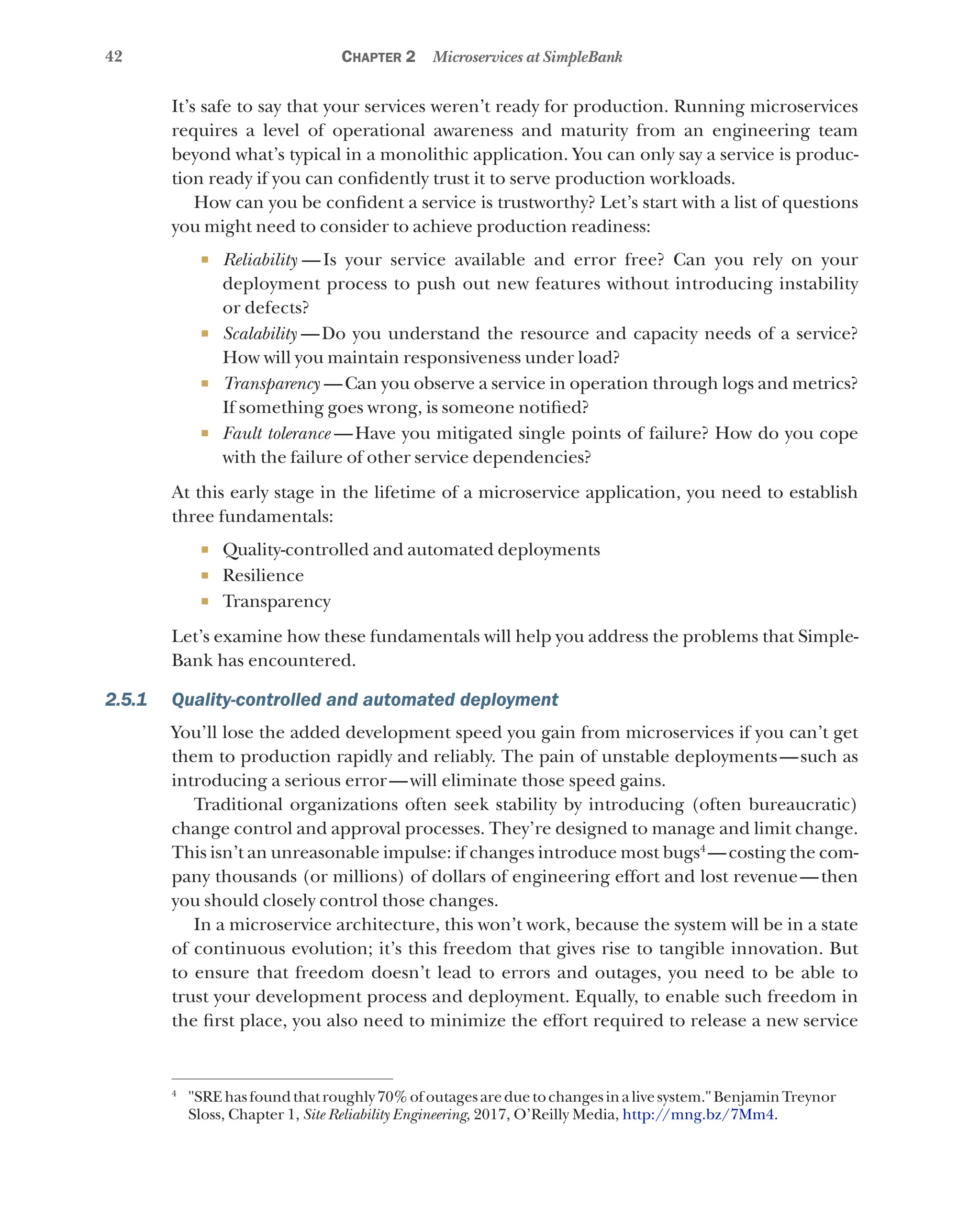 42 Chapter 2 Microservices at SimpleBank
It’s safe to say that your services weren’t ready for production. Running microservices
requires a level of operational awareness and maturity from an engineering team
beyond what’s typical in a monolithic application. You can only say a service is produc-
tion ready if you can confidently trust it to serve production workloads.
How can you be confident a service is trustworthy? Let’s start with a list of questions
you might need to consider to achieve production readiness:
¡ Reliability  —Is your service available and error free? Can you rely on your
deployment process to push out new features without introducing instability
or defects?
¡ Scalability  —Do you understand the resource and capacity needs of a service?
How will you maintain responsiveness under load?
¡ Transparency  —Can you observe a service in operation through logs and metrics?
If something goes wrong, is someone notified?
¡ Fault tolerance  —Have you mitigated single points of failure? How do you cope
with the failure of other service dependencies?
At this early stage in the lifetime of a microservice application, you need to establish
three fundamentals:
¡ Quality-controlled and automated deployments
¡ Resilience
¡ Transparency
Let’s examine how these fundamentals will help you address the problems that Simple-
Bank has encountered.
2.5.1 Quality-controlled and automated deployment
You’ll lose the added development speed you gain from microservices if you can’t get
them to production rapidly and reliably. The pain of unstable deployments—such as
introducing a serious error—will eliminate those speed gains.
Traditional organizations often seek stability by introducing (often bureaucratic)
change control and approval processes. They’re designed to manage and limit change.
This isn’t an unreasonable impulse: if changes introduce most bugs4
—costing the com-
pany thousands (or millions) of dollars of engineering effort and lost revenue—then
you should closely control those changes.
In a microservice architecture, this won’t work, because the system will be in a state
of continuous evolution; it’s this freedom that gives rise to tangible innovation. But
to ensure that freedom doesn’t lead to errors and outages, you need to be able to
trust your development process and deployment. Equally, to enable such freedom in
the first place, you also need to minimize the effort required to release a new service
4
"SREhasfoundthatroughly70%ofoutagesareduetochangesinalivesystem."BenjaminTreynor
Sloss, Chapter 1, Site Reliability Engineering, 2017, O’Reilly Media, http://mng.bz/7Mm4.
 