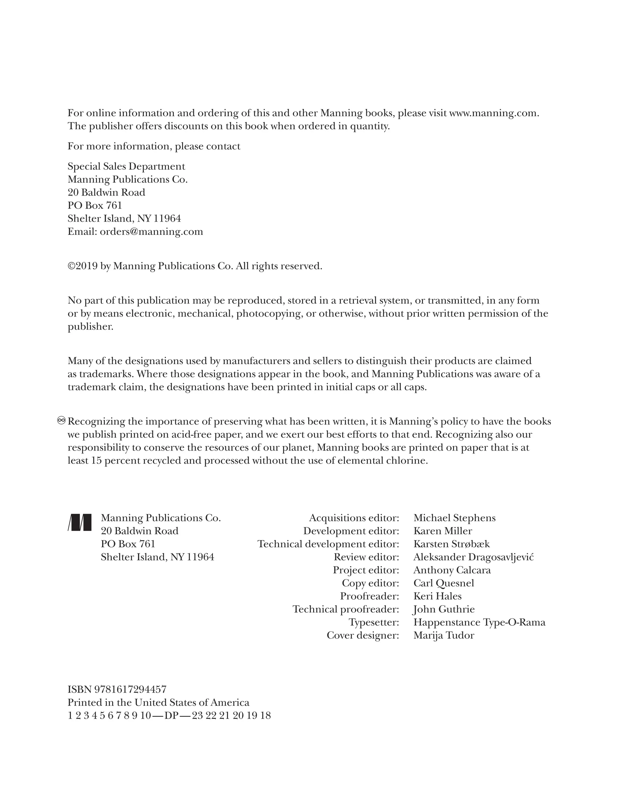 For online information and ordering of this and other Manning books, please visit www.manning.com.
The publisher offers discounts on this book when ordered in quantity.
For more information, please contact
Special Sales Department
Manning Publications Co.
20 Baldwin Road
PO Box 761
Shelter Island, NY 11964
Email: orders@manning.com
©2019 by Manning Publications Co. All rights reserved.
No part of this publication may be reproduced, stored in a retrieval system, or transmitted, in any form
or by means electronic, mechanical, photocopying, or otherwise, without prior written permission of the
publisher.
Many of the designations used by manufacturers and sellers to distinguish their products are claimed
as trademarks. Where those designations appear in the book, and Manning Publications was aware of a
trademark claim, the designations have been printed in initial caps or all caps.
Recognizing the importance of preserving what has been written, it is Manning’s policy to have the books
we publish printed on acid-­
free paper, and we exert our best efforts to that end. Recognizing also our
responsibility to conserve the resources of our planet, Manning books are printed on paper that is at
least 15 percent recycled and processed without the use of elemental chlorine.
∞
Manning Publications Co.
20 Baldwin Road
PO Box 761
Shelter Island, NY 11964
Acquisitions editor: Michael Stephens
Development editor: Karen Miller
Technical development editor: Karsten Strøbæk
Review editor: Aleksander Dragosavljević
Project editor: Anthony Calcara
Copy editor: Carl Quesnel
Proofreader: Keri Hales
Technical proofreader: John Guthrie
Typesetter: Happenstance Type-O-Rama
Cover designer: Marija Tudor
ISBN 9781617294457
Printed in the United States of America
1 2 3 4 5 6 7 8 9 10—DP—23 22 21 20 19 18
 