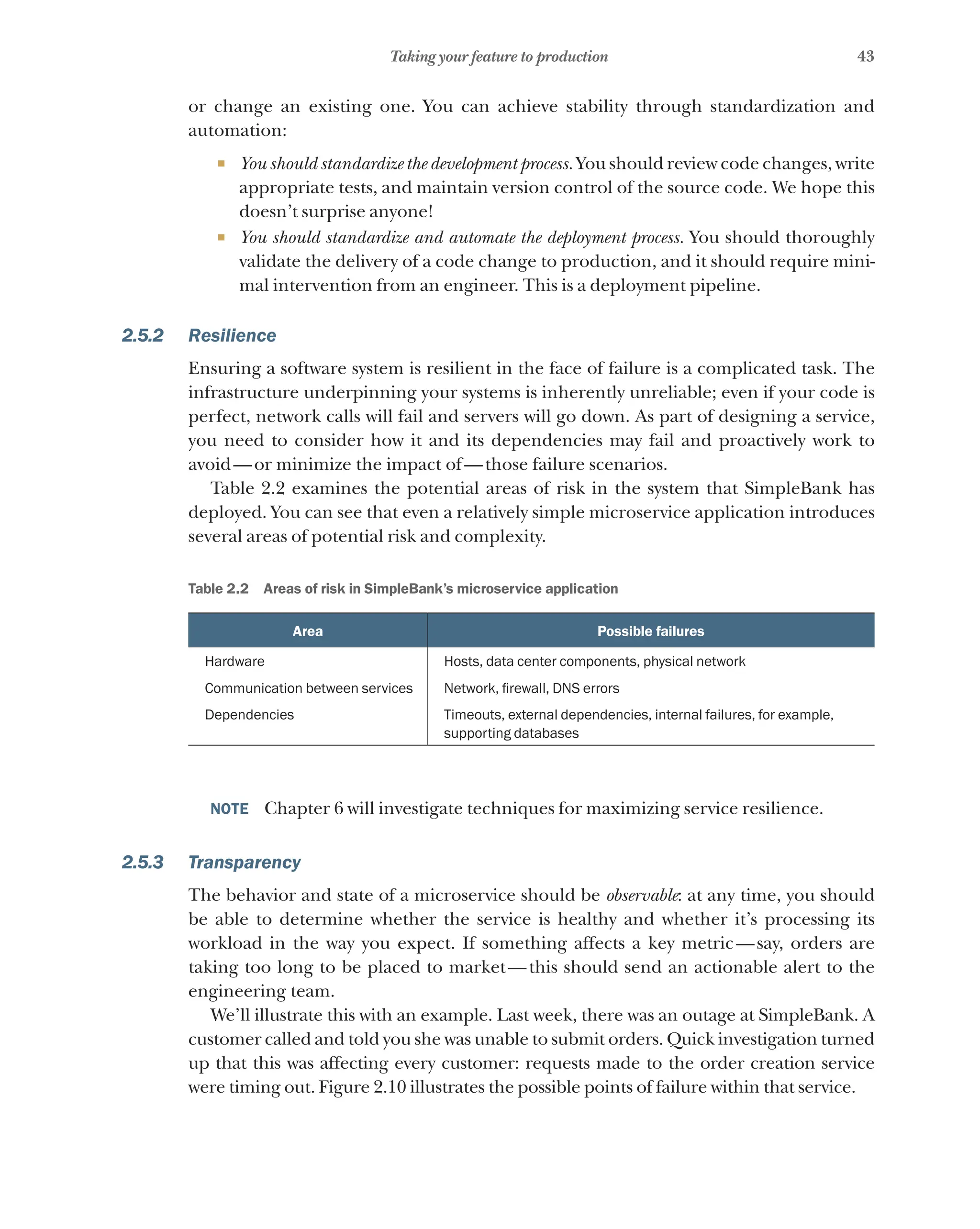 43
Taking your feature to production
or change an existing one. You can achieve stability through standardization and
automation:
¡ You should standardize the development process. You should review code changes, write
appropriate tests, and maintain version control of the source code. We hope this
doesn’t surprise anyone!
¡ You should standardize and automate the deployment process. You should thoroughly
validate the delivery of a code change to production, and it should require mini-
mal intervention from an engineer. This is a deployment pipeline.
2.5.2 Resilience
Ensuring a software system is resilient in the face of failure is a complicated task. The
infrastructure underpinning your systems is inherently unreliable; even if your code is
perfect, network calls will fail and servers will go down. As part of designing a service,
you need to consider how it and its dependencies may fail and proactively work to
avoid—or minimize the impact of—those failure scenarios.
Table 2.2 examines the potential areas of risk in the system that SimpleBank has
deployed. You can see that even a relatively simple microservice application introduces
several areas of potential risk and complexity.
Table 2.2   Areas of risk in SimpleBank’s microservice application
Area Possible failures
Hardware Hosts, data center components, physical network
Communication between services Network, firewall, DNS errors
Dependencies Timeouts, external dependencies, internal failures, for example,
supporting databases
NOTE  Chapter 6 will investigate techniques for maximizing service resilience.
2.5.3 Transparency
The behavior and state of a microservice should be observable: at any time, you should
be able to determine whether the service is healthy and whether it’s processing its
workload in the way you expect. If something affects a key metric—say, orders are
taking too long to be placed to market—this should send an actionable alert to the
engineering team.
We’ll illustrate this with an example. Last week, there was an outage at SimpleBank. A
customer called and told you she was unable to submit orders. Quick investigation turned
up that this was affecting every customer: requests made to the order creation service
were timing out. Figure 2.10 illustrates the possible points of failure within that service.
 
