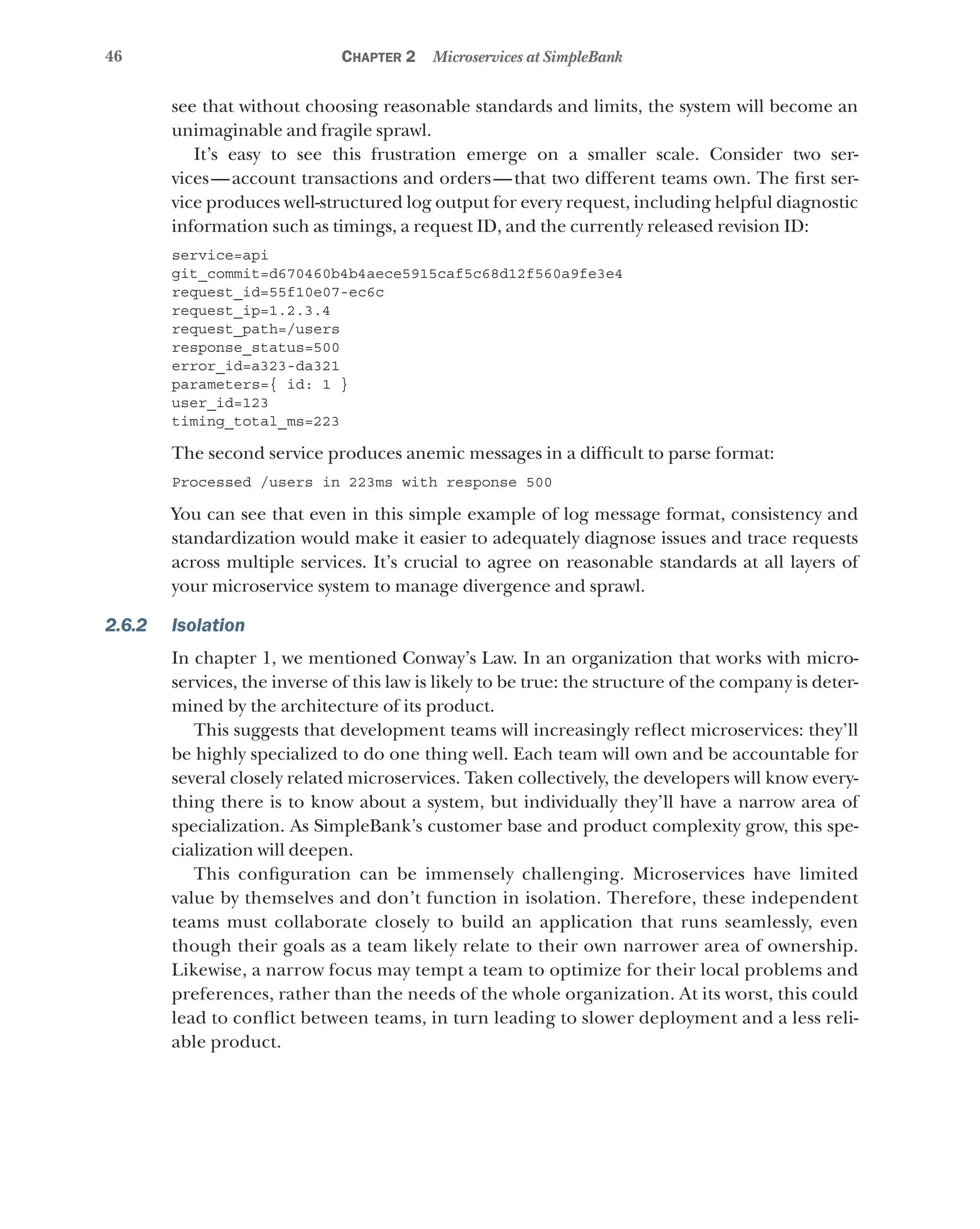 46 Chapter 2 Microservices at SimpleBank
see that without choosing reasonable standards and limits, the system will become an
unimaginable and fragile sprawl.
It’s easy to see this frustration emerge on a smaller scale. Consider two ser-
vices—account transactions and orders—that two different teams own. The first ser-
vice produces well-structured log output for every request, including helpful diagnostic
information such as timings, a request ID, and the currently released revision ID:
service=api
git_commit=d670460b4b4aece5915caf5c68d12f560a9fe3e4
request_id=55f10e07-ec6c
request_ip=1.2.3.4
request_path=/users
response_status=500
error_id=a323-da321
parameters={ id: 1 }
user_id=123
timing_total_ms=223
The second service produces anemic messages in a difficult to parse format:
Processed /users in 223ms with response 500
You can see that even in this simple example of log message format, consistency and
standardization would make it easier to adequately diagnose issues and trace requests
across multiple services. It’s crucial to agree on reasonable standards at all layers of
your microservice system to manage divergence and sprawl.
2.6.2 Isolation
In chapter 1, we mentioned Conway’s Law. In an organization that works with micro­
services, the inverse of this law is likely to be true: the structure of the company is deter-
mined by the architecture of its product.
This suggests that development teams will increasingly reflect microservices: they’ll
be highly specialized to do one thing well. Each team will own and be accountable for
several closely related microservices. Taken collectively, the developers will know every-
thing there is to know about a system, but individually they’ll have a narrow area of
specialization. As SimpleBank’s customer base and product complexity grow, this spe-
cialization will deepen.
This configuration can be immensely challenging. Microservices have limited
value by themselves and don’t function in isolation. Therefore, these independent
teams must collaborate closely to build an application that runs seamlessly, even
though their goals as a team likely relate to their own narrower area of ownership.
Likewise, a narrow focus may tempt a team to optimize for their local problems and
preferences, rather than the needs of the whole organization. At its worst, this could
lead to conflict between teams, in turn leading to slower deployment and a less reli-
able product.
 