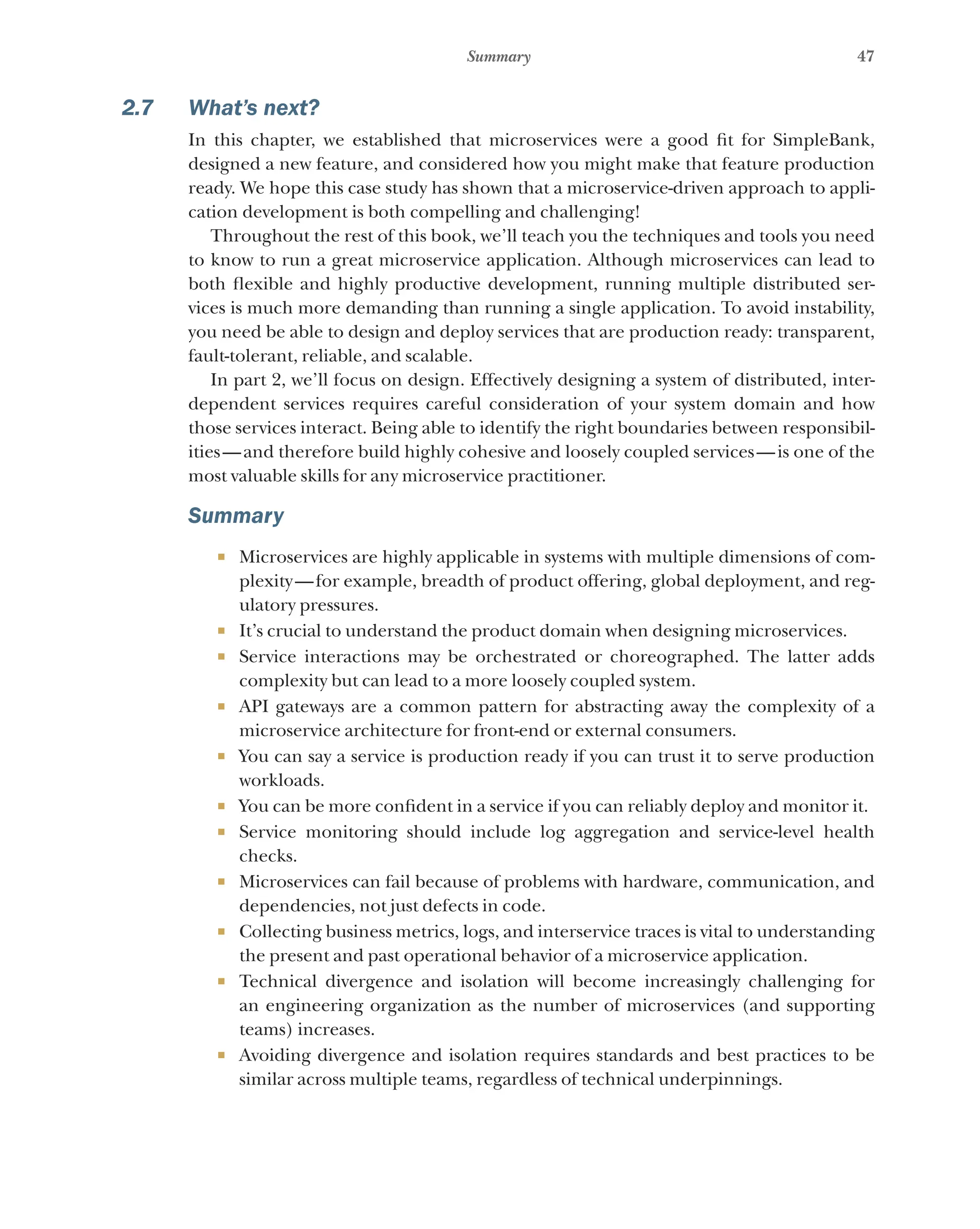 47
Summary
2.7 What’s next?
In this chapter, we established that microservices were a good fit for SimpleBank,
designed a new feature, and considered how you might make that feature production
ready. We hope this case study has shown that a microservice-driven approach to appli-
cation development is both compelling and challenging!
Throughout the rest of this book, we’ll teach you the techniques and tools you need
to know to run a great microservice application. Although microservices can lead to
both flexible and highly productive development, running multiple distributed ser-
vices is much more demanding than running a single application. To avoid instability,
you need be able to design and deploy services that are production ready: transparent,
fault-tolerant, reliable, and scalable.
In part 2, we’ll focus on design. Effectively designing a system of distributed, inter-
dependent services requires careful consideration of your system domain and how
those services interact. Being able to identify the right boundaries between responsibil-
ities—and therefore build highly cohesive and loosely coupled services—is one of the
most valuable skills for any microservice practitioner.
Summary
¡ Microservices are highly applicable in systems with multiple dimensions of com-
plexity—for example, breadth of product offering, global deployment, and reg-
ulatory pressures.
¡ It’s crucial to understand the product domain when designing microservices.
¡ Service interactions may be orchestrated or choreographed. The latter adds
complexity but can lead to a more loosely coupled system.
¡ API gateways are a common pattern for abstracting away the complexity of a
microservice architecture for front-end or external consumers.
¡ You can say a service is production ready if you can trust it to serve production
workloads.
¡ You can be more confident in a service if you can reliably deploy and monitor it.
¡ Service monitoring should include log aggregation and service-level health
checks.
¡ Microservices can fail because of problems with hardware, communication, and
dependencies, not just defects in code.
¡ Collecting business metrics, logs, and interservice traces is vital to understanding
the present and past operational behavior of a microservice application.
¡ Technical divergence and isolation will become increasingly challenging for
an engineering organization as the number of microservices (and supporting
teams) increases.
¡ Avoiding divergence and isolation requires standards and best practices to be
similar across multiple teams, regardless of technical underpinnings.
 
