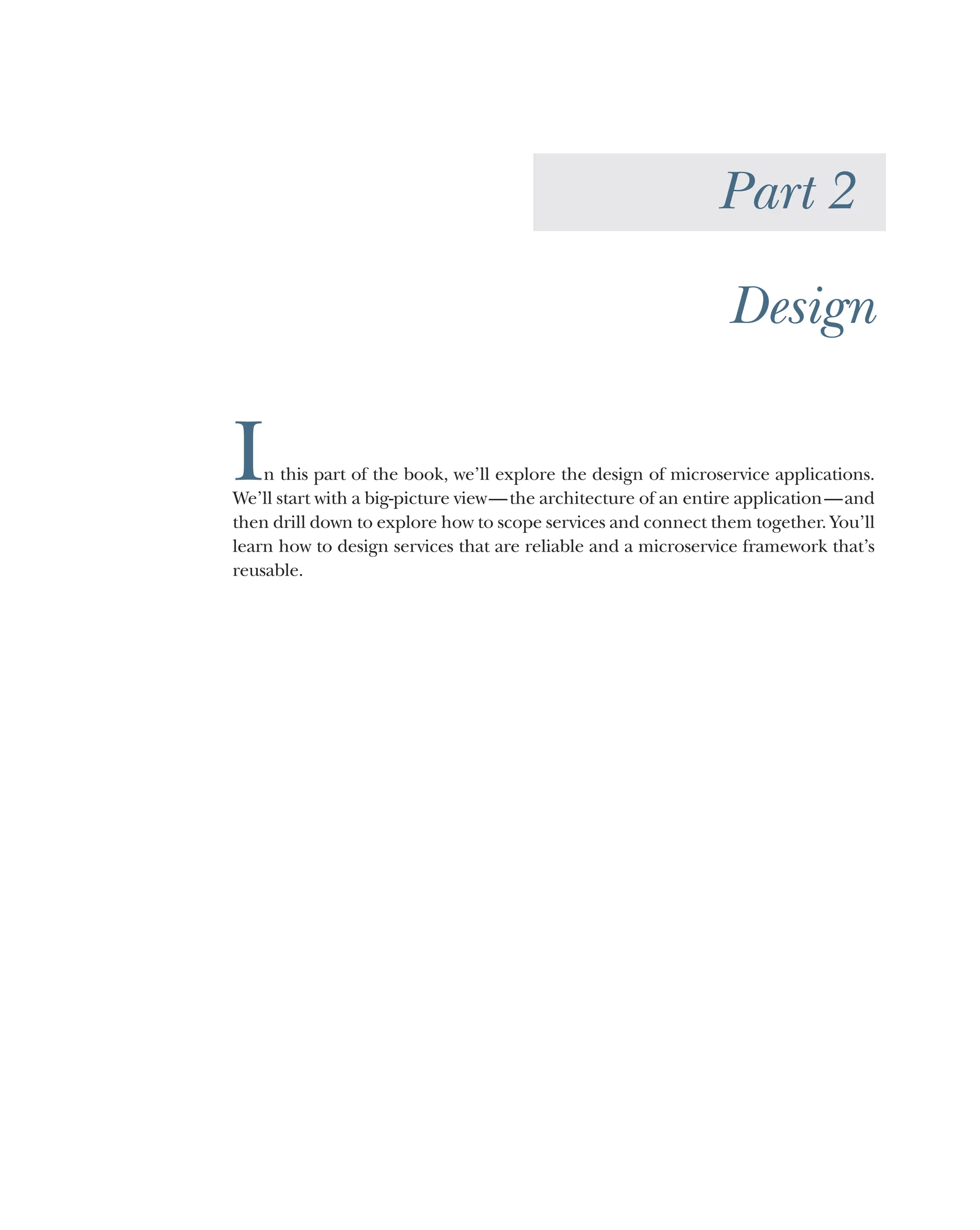 Part 2
Design
In this part of the book, we’ll explore the design of microservice applications.
We’ll start with a big-picture view—the architecture of an entire application—and
then drill down to explore how to scope services and connect them together. You’ll
learn how to design services that are reliable and a microservice framework that’s
reusable.
 