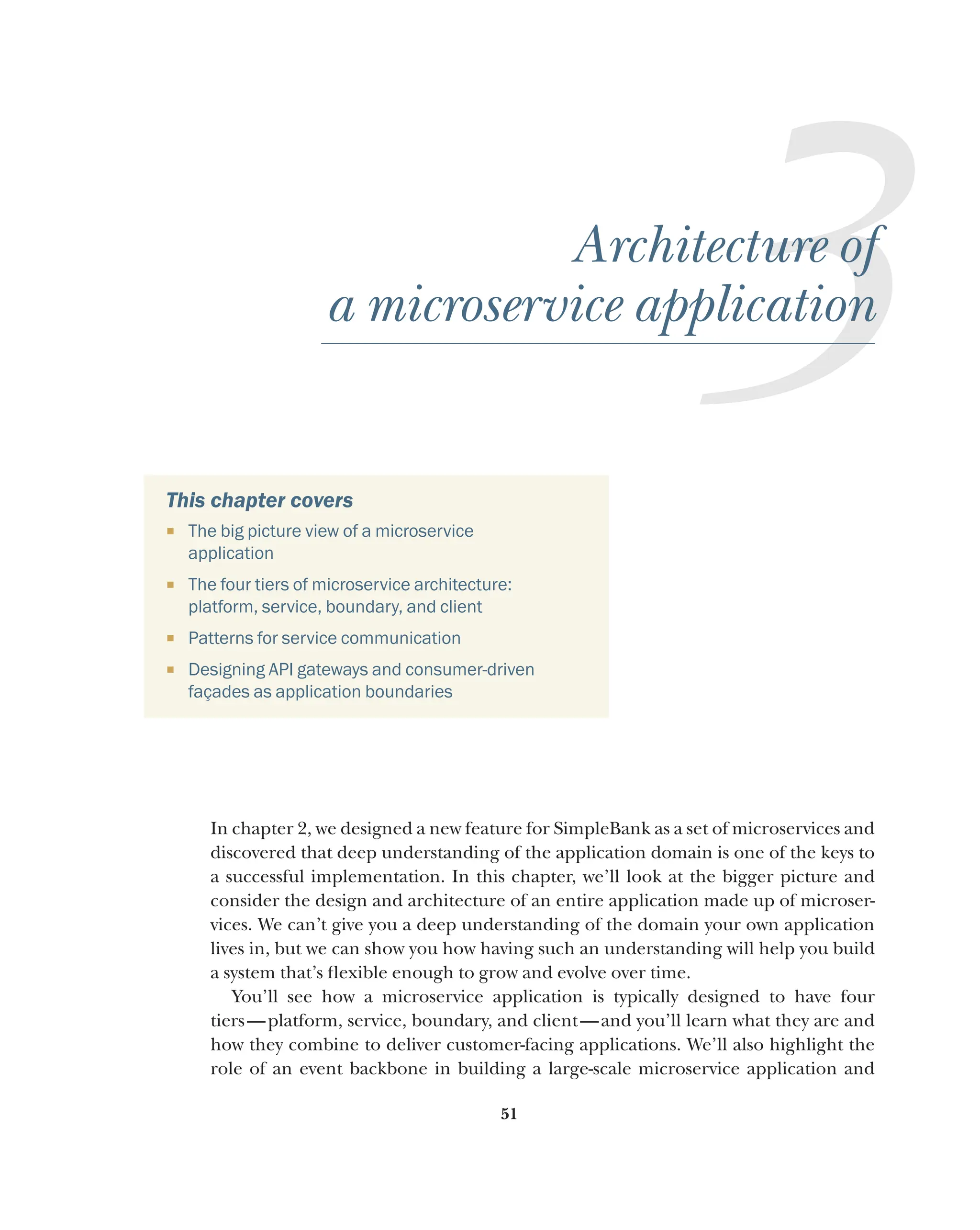 51
3
Architecture of
a microservice application
This chapter covers
¡ The big picture view of a microservice
application
¡ The four tiers of microservice architecture:
platform, service, boundary, and client
¡ Patterns for service communication
¡ Designing API gateways and consumer-driven
façades as application boundaries
In chapter 2, we designed a new feature for SimpleBank as a set of microservices and
discovered that deep understanding of the application domain is one of the keys to
a successful implementation. In this chapter, we’ll look at the bigger picture and
consider the design and architecture of an entire application made up of microser-
vices. We can’t give you a deep understanding of the domain your own application
lives in, but we can show you how having such an understanding will help you build
a system that’s flexible enough to grow and evolve over time.
You’ll see how a microservice application is typically designed to have four
tiers—platform, service, boundary, and client—and you’ll learn what they are and
how they combine to deliver customer-facing applications. We’ll also highlight the
role of an event backbone in building a large-scale microservice application and
 