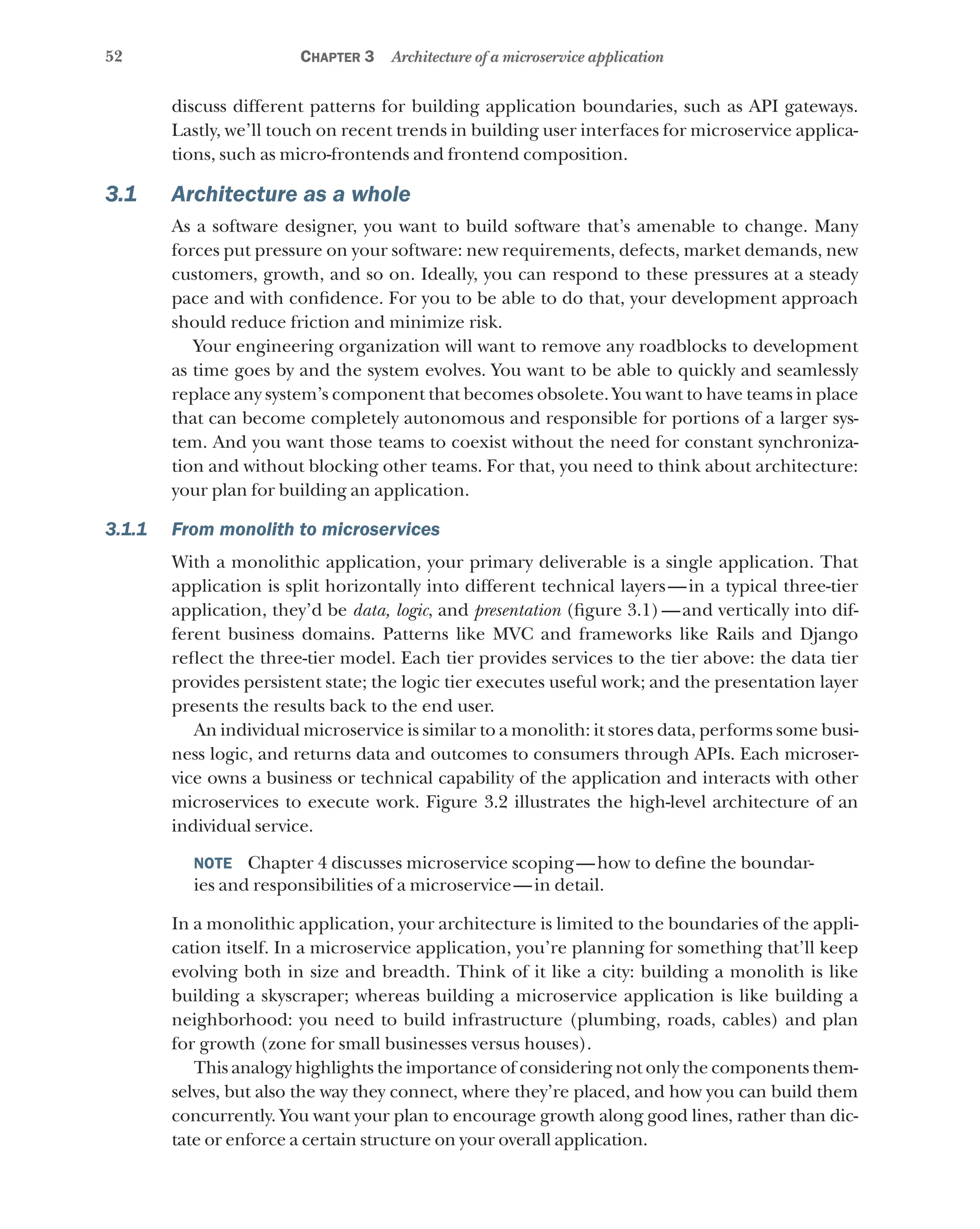 52 Chapter 3 Architecture of a microservice application
discuss different patterns for building application boundaries, such as API gateways.
Lastly, we’ll touch on recent trends in building user interfaces for microservice applica-
tions, such as micro-frontends and frontend composition.
3.1 Architecture as a whole
As a software designer, you want to build software that’s amenable to change. Many
forces put pressure on your software: new requirements, defects, market demands, new
customers, growth, and so on. Ideally, you can respond to these pressures at a steady
pace and with confidence. For you to be able to do that, your development approach
should reduce friction and minimize risk.
Your engineering organization will want to remove any roadblocks to development
as time goes by and the system evolves. You want to be able to quickly and seamlessly
replace any system’s component that becomes obsolete. You want to have teams in place
that can become completely autonomous and responsible for portions of a larger sys-
tem. And you want those teams to coexist without the need for constant synchroniza-
tion and without blocking other teams. For that, you need to think about architecture:
your plan for building an application.
3.1.1 From monolith to microservices
With a monolithic application, your primary deliverable is a single application. That
application is split horizontally into different technical layers—in a typical three-tier
application, they’d be data, logic, and presentation (figure 3.1)—and vertically into dif-
ferent business domains. Patterns like MVC and frameworks like Rails and Django
reflect the three-tier model. Each tier provides services to the tier above: the data tier
provides persistent state; the logic tier executes useful work; and the presentation layer
presents the results back to the end user.
An individual microservice is similar to a monolith: it stores data, performs some busi-
ness logic, and returns data and outcomes to consumers through APIs. Each microser-
vice owns a business or technical capability of the application and interacts with other
microservices to execute work. Figure 3.2 illustrates the high-level architecture of an
individual service.
NOTE  Chapter 4 discusses microservice scoping—how to define the boundar-
ies and responsibilities of a microservice—in detail.
In a monolithic application, your architecture is limited to the boundaries of the appli-
cation itself. In a microservice application, you’re planning for something that’ll keep
evolving both in size and breadth. Think of it like a city: building a monolith is like
building a skyscraper; whereas building a microservice application is like building a
neighborhood: you need to build infrastructure (plumbing, roads, cables) and plan
for growth (zone for small businesses versus houses).
This analogy highlights the importance of considering not only the components them-
selves, but also the way they connect, where they’re placed, and how you can build them
concurrently. You want your plan to encourage growth along good lines, rather than dic-
tate or enforce a certain structure on your overall application.
 