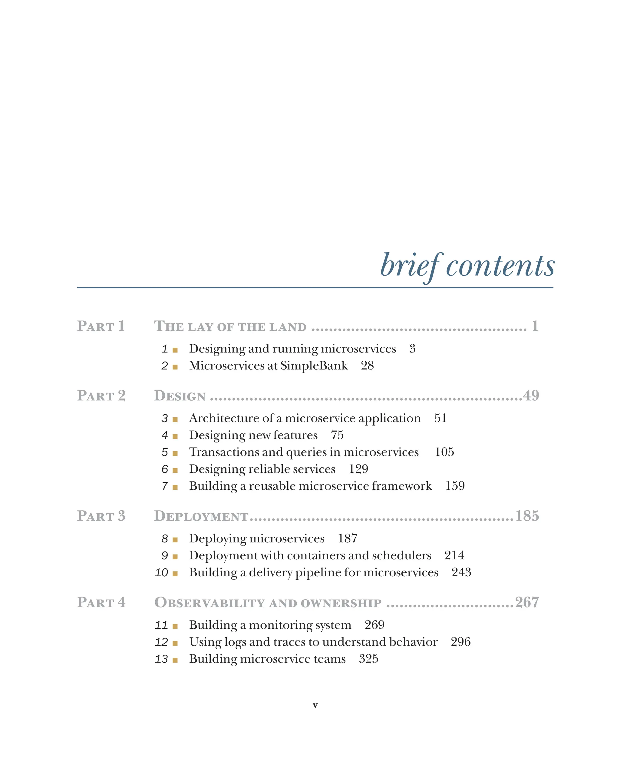 v
brief contents
Part 1 The lay of the land.................................................. 1
1 ■ Designing and running microservices 3
2 ■ Microservices at SimpleBank 28
Part 2 Design........................................................................49
3 ■ Architecture of a microservice application 51
4 ■ Designing new features 75
5 ■ Transactions and queries in microservices 105
6 ■ Designing reliable services 129
7 ■ Building a reusable microservice framework 159
Part 3 Deployment.............................................................185
8 ■ Deploying microservices 187
9 ■ Deployment with containers and schedulers 214
10 ■ Building a delivery pipeline for microservices 243
Part 4 Observability and ownership..............................267
11 ■ Building a monitoring system 269
12 ■ Using logs and traces to understand behavior 296
13 ■ Building microservice teams 325
 