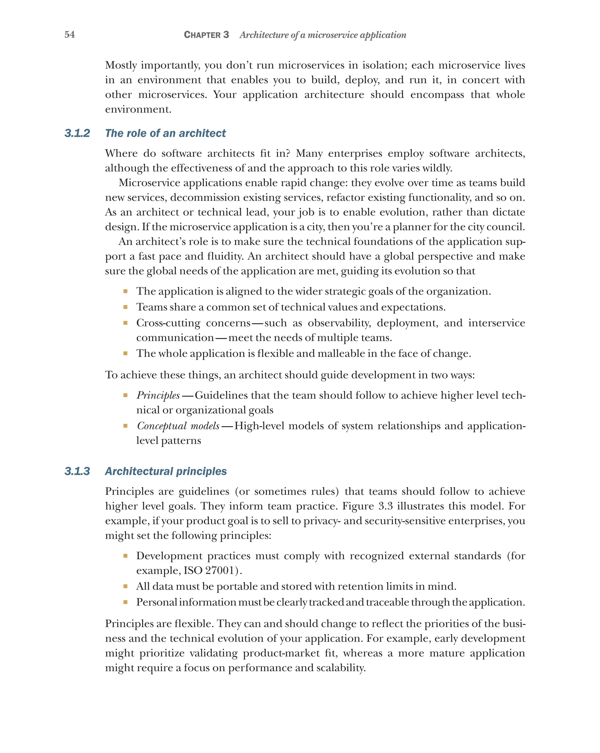 54 Chapter 3 Architecture of a microservice application
Mostly importantly, you don’t run microservices in isolation; each microservice lives
in an environment that enables you to build, deploy, and run it, in concert with
other microservices. Your application architecture should encompass that whole
environment.
3.1.2 The role of an architect
Where do software architects fit in? Many enterprises employ software architects,
although the effectiveness of and the approach to this role varies wildly.
Microservice applications enable rapid change: they evolve over time as teams build
new services, decommission existing services, refactor existing functionality, and so on.
As an architect or technical lead, your job is to enable evolution, rather than dictate
design. If the microservice application is a city, then you’re a planner for the city council.
An architect’s role is to make sure the technical foundations of the application sup-
port a fast pace and fluidity. An architect should have a global perspective and make
sure the global needs of the application are met, guiding its evolution so that
¡ The application is aligned to the wider strategic goals of the organization.
¡ Teams share a common set of technical values and expectations.
¡ Cross-cutting concerns—such as observability, deployment, and interservice
communication—meet the needs of multiple teams.
¡ The whole application is flexible and malleable in the face of change.
To achieve these things, an architect should guide development in two ways:
¡ Principles  —Guidelines that the team should follow to achieve higher level tech-
nical or organizational goals
¡ Conceptual models  
—High-level models of system relationships and application-
level patterns
3.1.3 Architectural principles
Principles are guidelines (or sometimes rules) that teams should follow to achieve
higher level goals. They inform team practice. Figure 3.3 illustrates this model. For
example, if your product goal is to sell to privacy- and security-sensitive enterprises, you
might set the following principles:
¡ Development practices must comply with recognized external standards (for
example, ISO 27001).
¡ All data must be portable and stored with retention limits in mind.
¡ Personalinformationmustbeclearlytrackedandtraceablethroughtheapplication.
Principles are flexible. They can and should change to reflect the priorities of the busi-
ness and the technical evolution of your application. For example, early development
might prioritize validating product-market fit, whereas a more mature application
might require a focus on performance and scalability.
 