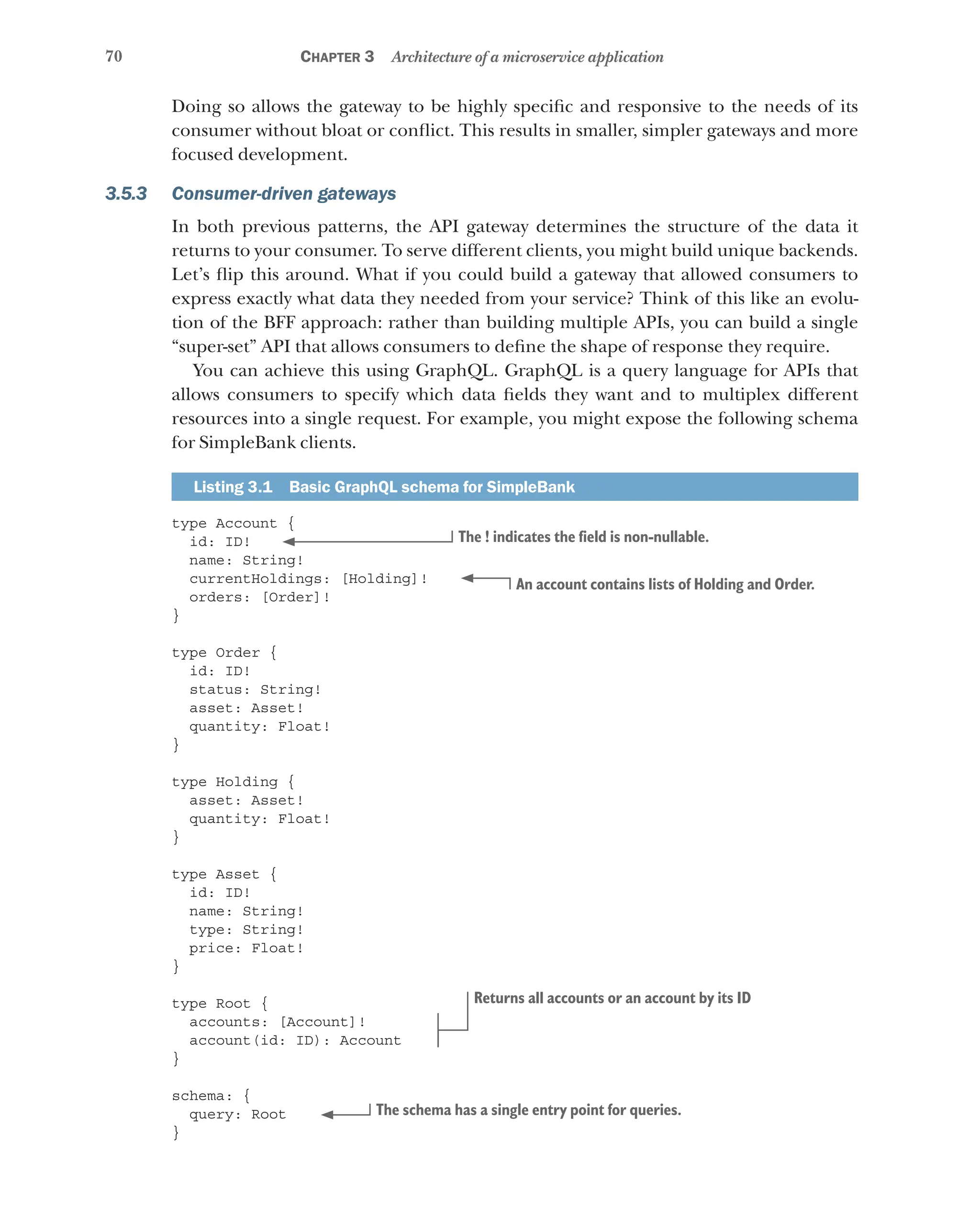 70 Chapter 3 Architecture of a microservice application
Doing so allows the gateway to be highly specific and responsive to the needs of its
consumer without bloat or conflict. This results in smaller, simpler gateways and more
focused development.
3.5.3 Consumer-driven gateways
In both previous patterns, the API gateway determines the structure of the data it
returns to your consumer. To serve different clients, you might build unique backends.
Let’s flip this around. What if you could build a gateway that allowed consumers to
express exactly what data they needed from your service? Think of this like an evolu-
tion of the BFF approach: rather than building multiple APIs, you can build a single
“super-set” API that allows consumers to define the shape of response they require.
You can achieve this using GraphQL. GraphQL is a query language for APIs that
allows consumers to specify which data fields they want and to multiplex different
resources into a single request. For example, you might expose the following schema
for SimpleBank clients.
Listing 3.1   Basic GraphQL schema for SimpleBank
type Account {
id: ID!
name: String!
currentHoldings: [Holding]!
orders: [Order]!
}
type Order {
id: ID!
status: String!
asset: Asset!
quantity: Float!
}
type Holding {
asset: Asset!
quantity: Float!
}
type Asset {
id: ID!
name: String!
type: String!
price: Float!
}
type Root {
accounts: [Account]!
account(id: ID): Account
}
schema: {
query: Root
}
The ! indicates the field is non-nullable.
An account contains lists of Holding and Order.
Returns all accounts or an account by its ID
The schema has a single entry point for queries.
 