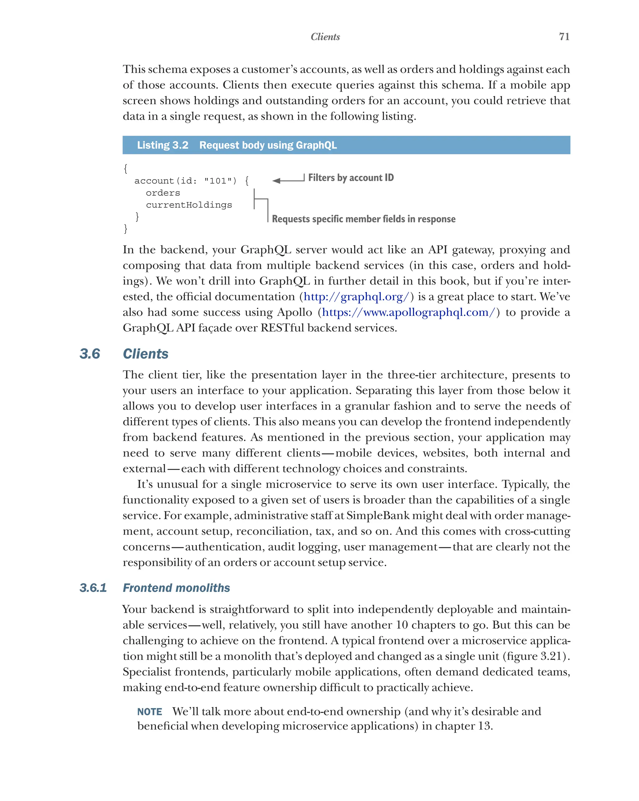 71
Clients
This schema exposes a customer’s accounts, as well as orders and holdings against each
of those accounts. Clients then execute queries against this schema. If a mobile app
screen shows holdings and outstanding orders for an account, you could retrieve that
data in a single request, as shown in the following listing.
Listing 3.2   Request body using GraphQL
{
account(id: "101") {
orders
currentHoldings
}
}
In the backend, your GraphQL server would act like an API gateway, proxying and
composing that data from multiple backend services (in this case, orders and hold-
ings). We won’t drill into GraphQL in further detail in this book, but if you’re inter-
ested, the official documentation (http://graphql.org/) is a great place to start. We’ve
also had some success using Apollo (https://www.apollographql.com/) to provide a
GraphQL API façade over RESTful backend services.
3.6 Clients
The client tier, like the presentation layer in the three-tier architecture, presents to
your users an interface to your application. Separating this layer from those below it
allows you to develop user interfaces in a granular fashion and to serve the needs of
different types of clients. This also means you can develop the frontend independently
from backend features. As mentioned in the previous section, your application may
need to serve many different clients—mobile devices, websites, both internal and
external—each with different technology choices and constraints.
It’s unusual for a single microservice to serve its own user interface. Typically, the
functionality exposed to a given set of users is broader than the capabilities of a single
service. For example, administrative staff at SimpleBank might deal with order manage-
ment, account setup, reconciliation, tax, and so on. And this comes with cross-cutting
concerns—authentication, audit logging, user management—that are clearly not the
responsibility of an orders or account setup service.
3.6.1 Frontend monoliths
Your backend is straightforward to split into independently deployable and maintain-
able services—well, relatively, you still have another 10 chapters to go. But this can be
challenging to achieve on the frontend. A typical frontend over a microservice applica-
tion might still be a monolith that’s deployed and changed as a single unit (figure 3.21).
Specialist frontends, particularly mobile applications, often demand dedicated teams,
making end-to-end feature ownership difficult to practically achieve.
NOTE  We’ll talk more about end-to-end ownership (and why it’s desirable and
beneficial when developing microservice applications) in chapter 13.
Filters by account ID
Requests specific member fields in response
 