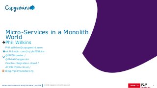 1Microservices in a Monolith World | Phil Wilkins | May 2018 © 2018 Capgemini. All rights reserved.
Micro-Services in a Monolith
World
Phil Wilkins
Phil.Wilkins@capgemini.com
uk.linkedin.com/in/philWilkins
@MP3Monster /
@PhilAtCapgemini
Oracle-integration.cloud /
APIPlatform.cloud /
Blog.mp3monster.org
 