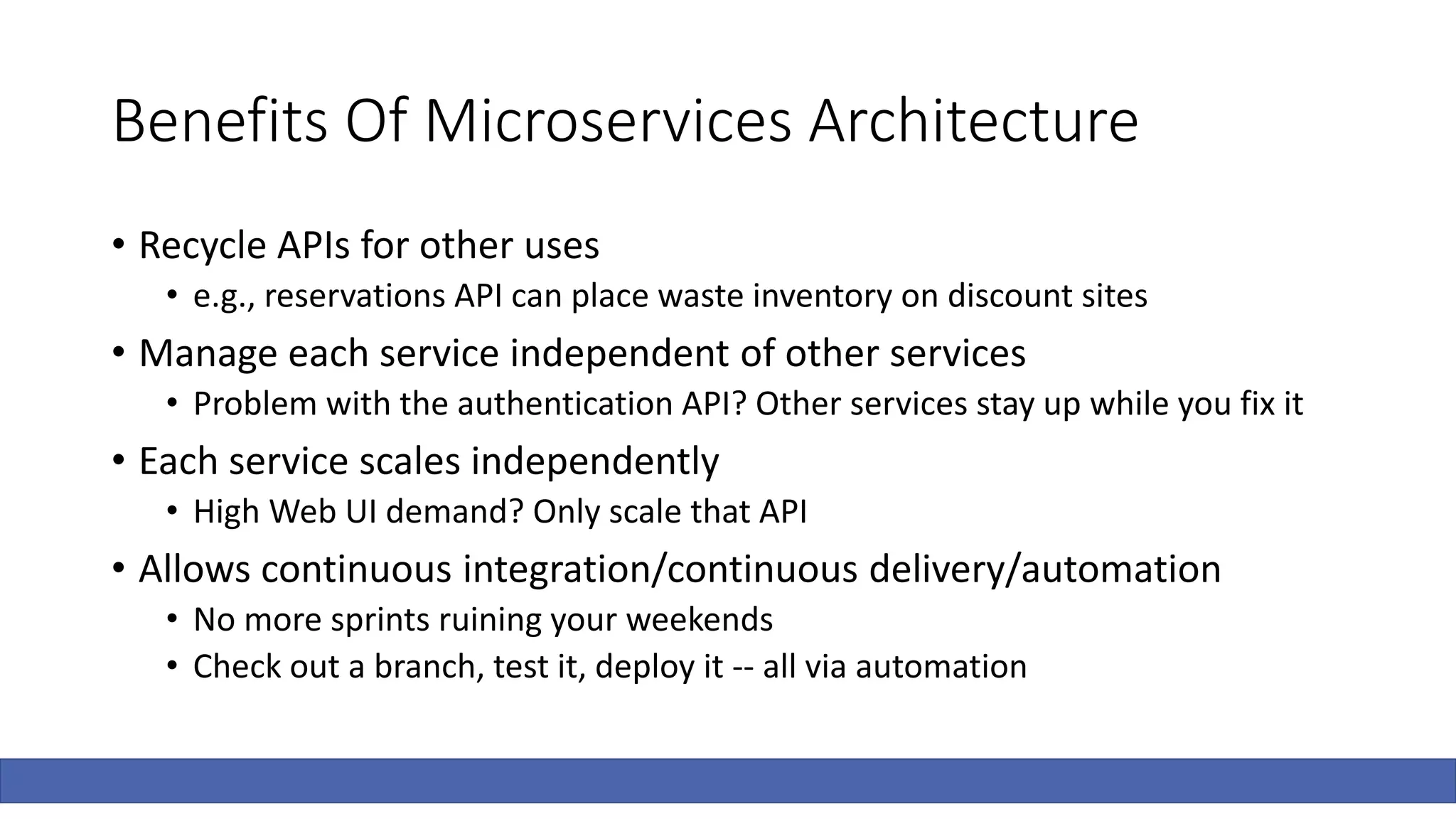 Benefits Of Microservices Architecture
• Recycle APIs for other uses
• e.g., reservations API can place waste inventory on discount sites
• Manage each service independent of other services
• Problem with the authentication API? Other services stay up while you fix it
• Each service scales independently
• High Web UI demand? Only scale that API
• Allows continuous integration/continuous delivery/automation
• No more sprints ruining your weekends
• Check out a branch, test it, deploy it -- all via automation
 
