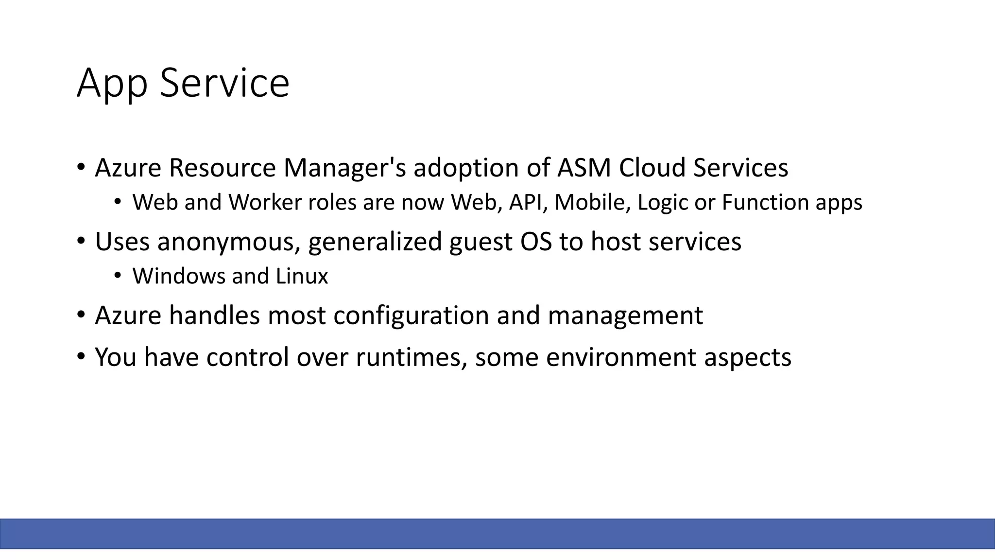 App Service
• Azure Resource Manager's adoption of ASM Cloud Services
• Web and Worker roles are now Web, API, Mobile, Logic or Function apps
• Uses anonymous, generalized guest OS to host services
• Windows and Linux
• Azure handles most configuration and management
• You have control over runtimes, some environment aspects
 