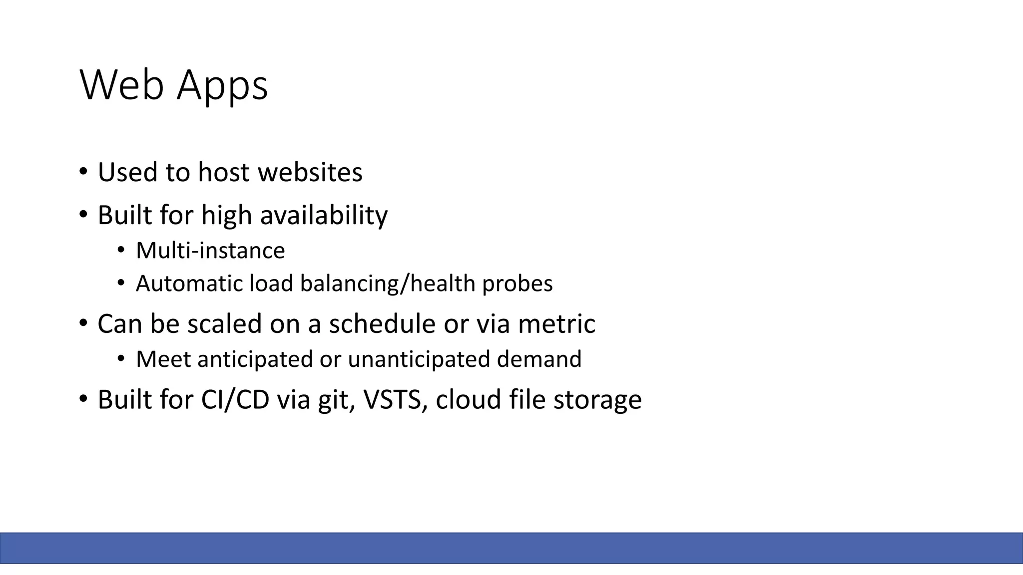 Web Apps
• Used to host websites
• Built for high availability
• Multi-instance
• Automatic load balancing/health probes
• Can be scaled on a schedule or via metric
• Meet anticipated or unanticipated demand
• Built for CI/CD via git, VSTS, cloud file storage
 