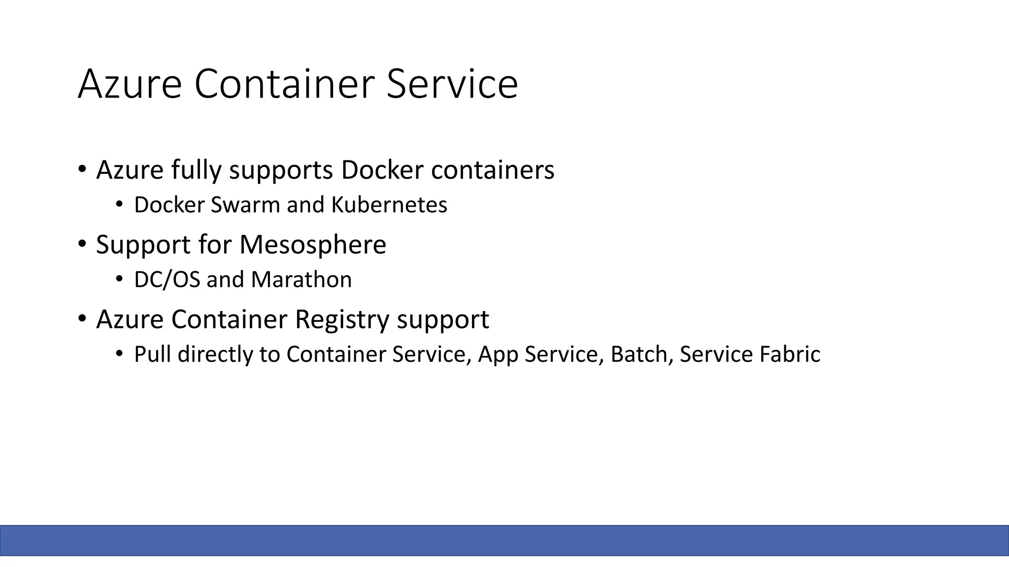 Azure Container Service
• Azure fully supports Docker containers
• Docker Swarm and Kubernetes
• Support for Mesosphere
• DC/OS and Marathon
• Azure Container Registry support
• Pull directly to Container Service, App Service, Batch, Service Fabric
 