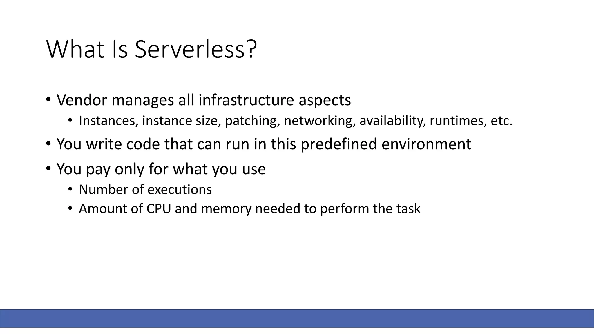 What Is Serverless?
• Vendor manages all infrastructure aspects
• Instances, instance size, patching, networking, availability, runtimes, etc.
• You write code that can run in this predefined environment
• You pay only for what you use
• Number of executions
• Amount of CPU and memory needed to perform the task
 