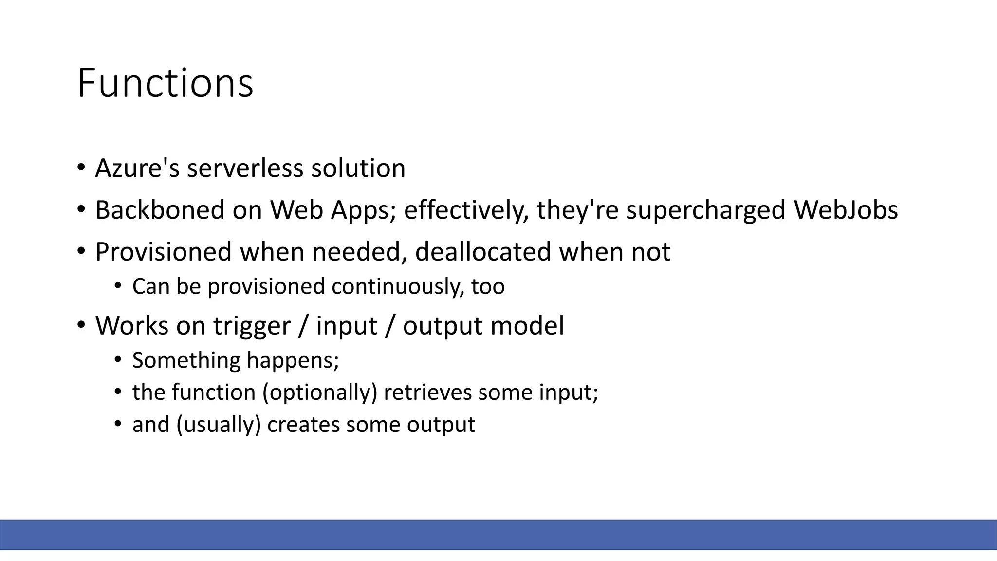 Functions
• Azure's serverless solution
• Backboned on Web Apps; effectively, they're supercharged WebJobs
• Provisioned when needed, deallocated when not
• Can be provisioned continuously, too
• Works on trigger / input / output model
• Something happens;
• the function (optionally) retrieves some input;
• and (usually) creates some output
 