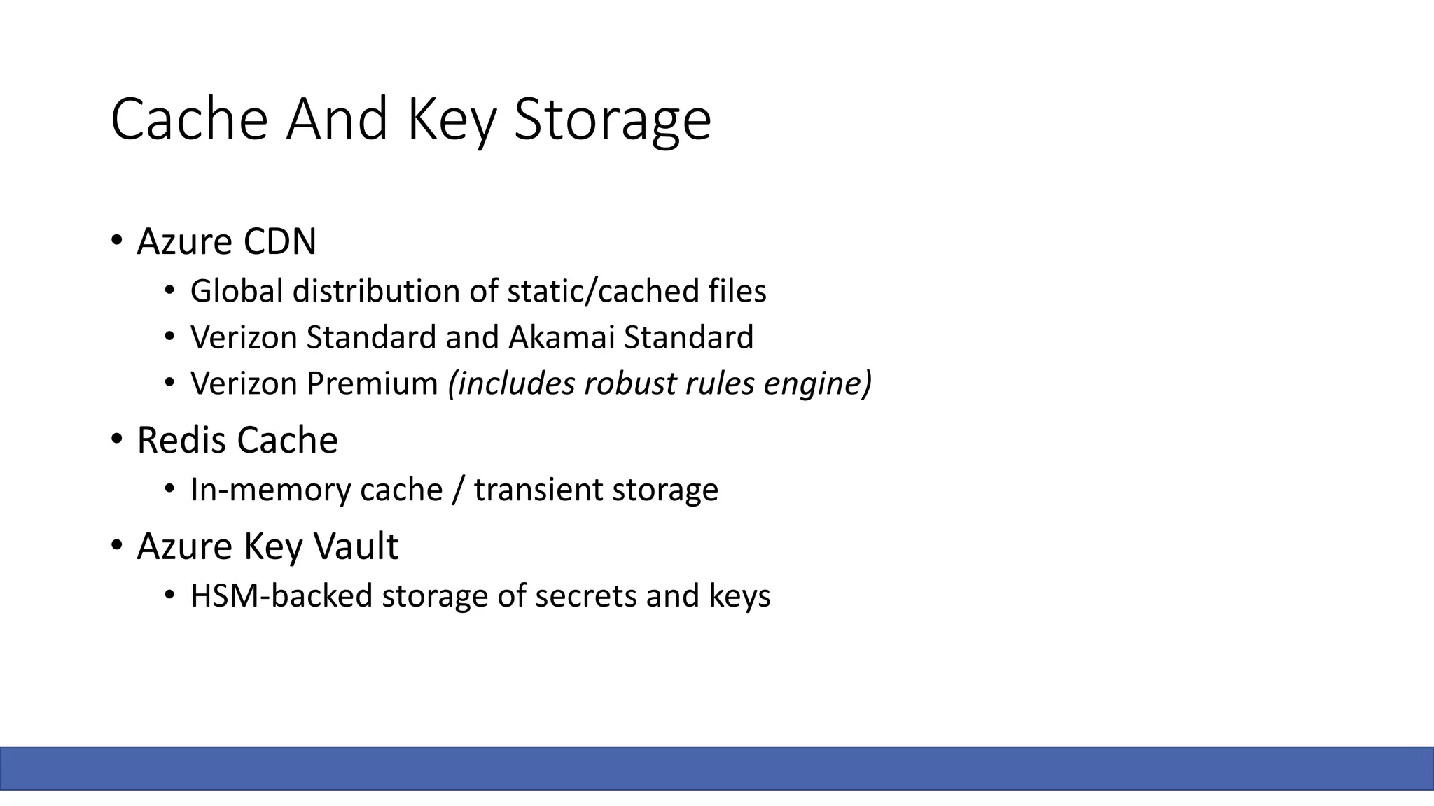 Cache And Key Storage
• Azure CDN
• Global distribution of static/cached files
• Verizon Standard and Akamai Standard
• Verizon Premium (includes robust rules engine)
• Redis Cache
• In-memory cache / transient storage
• Azure Key Vault
• HSM-backed storage of secrets and keys
 