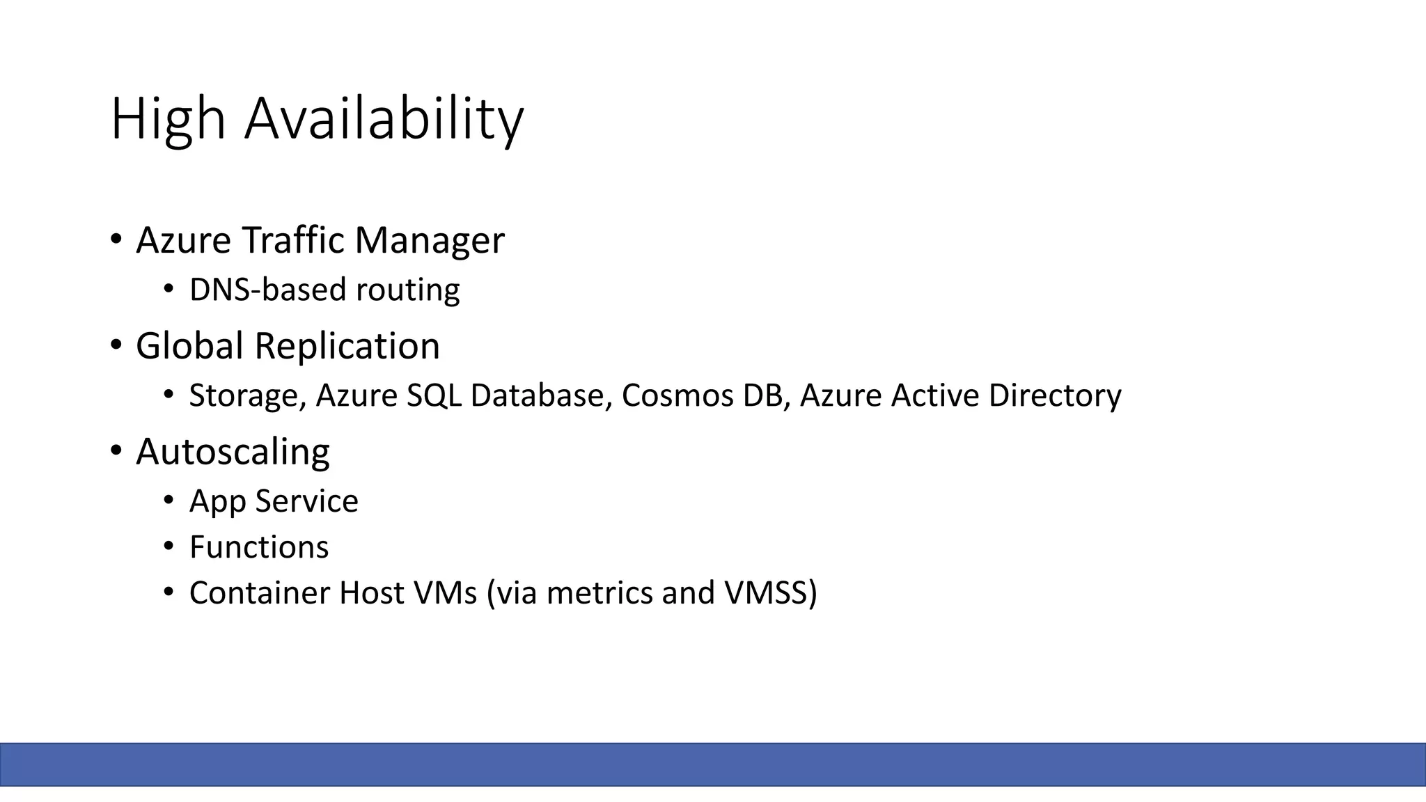 High Availability
• Azure Traffic Manager
• DNS-based routing
• Global Replication
• Storage, Azure SQL Database, Cosmos DB, Azure Active Directory
• Autoscaling
• App Service
• Functions
• Container Host VMs (via metrics and VMSS)
 
