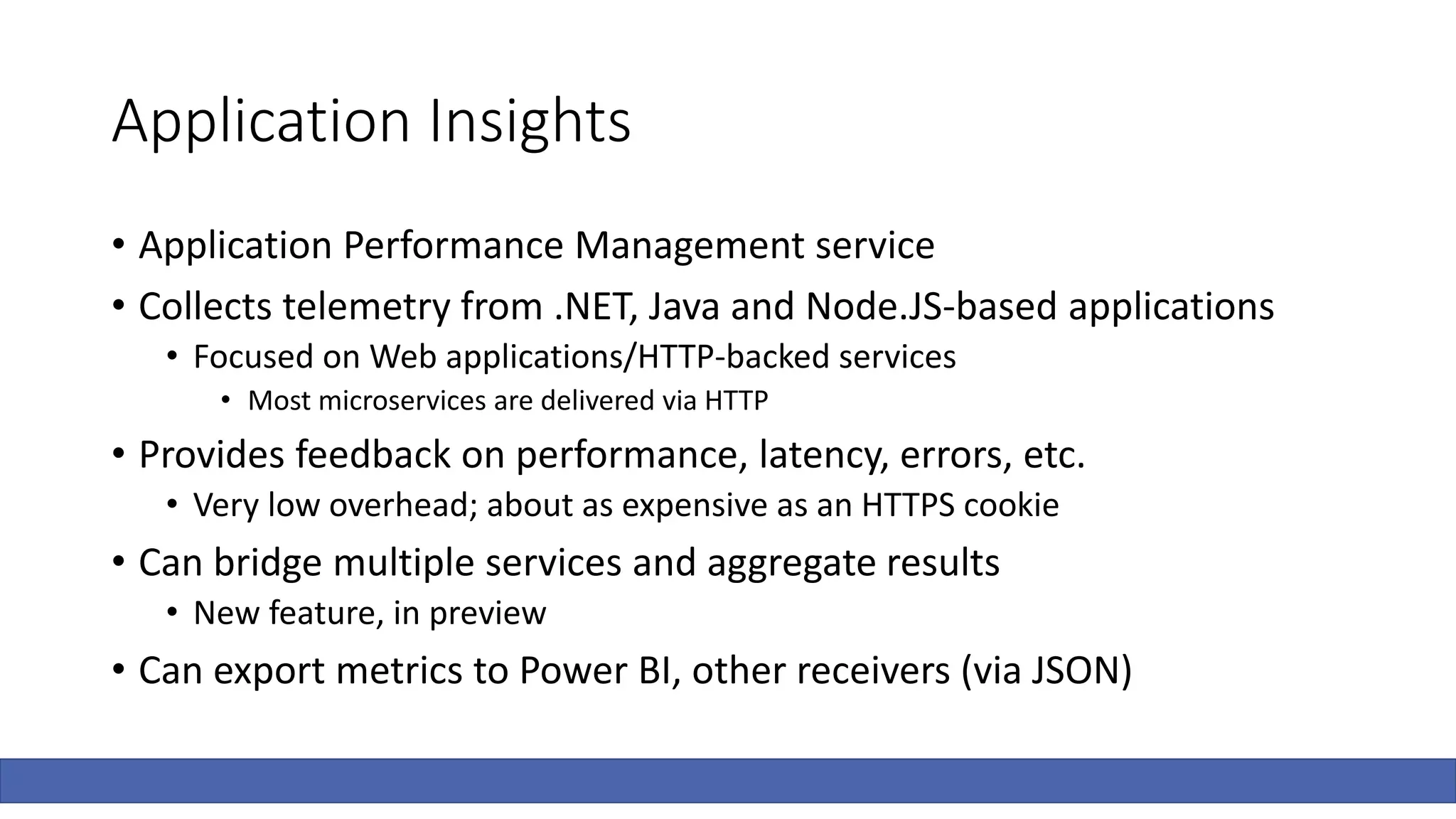 Application Insights
• Application Performance Management service
• Collects telemetry from .NET, Java and Node.JS-based applications
• Focused on Web applications/HTTP-backed services
• Most microservices are delivered via HTTP
• Provides feedback on performance, latency, errors, etc.
• Very low overhead; about as expensive as an HTTPS cookie
• Can bridge multiple services and aggregate results
• New feature, in preview
• Can export metrics to Power BI, other receivers (via JSON)
 