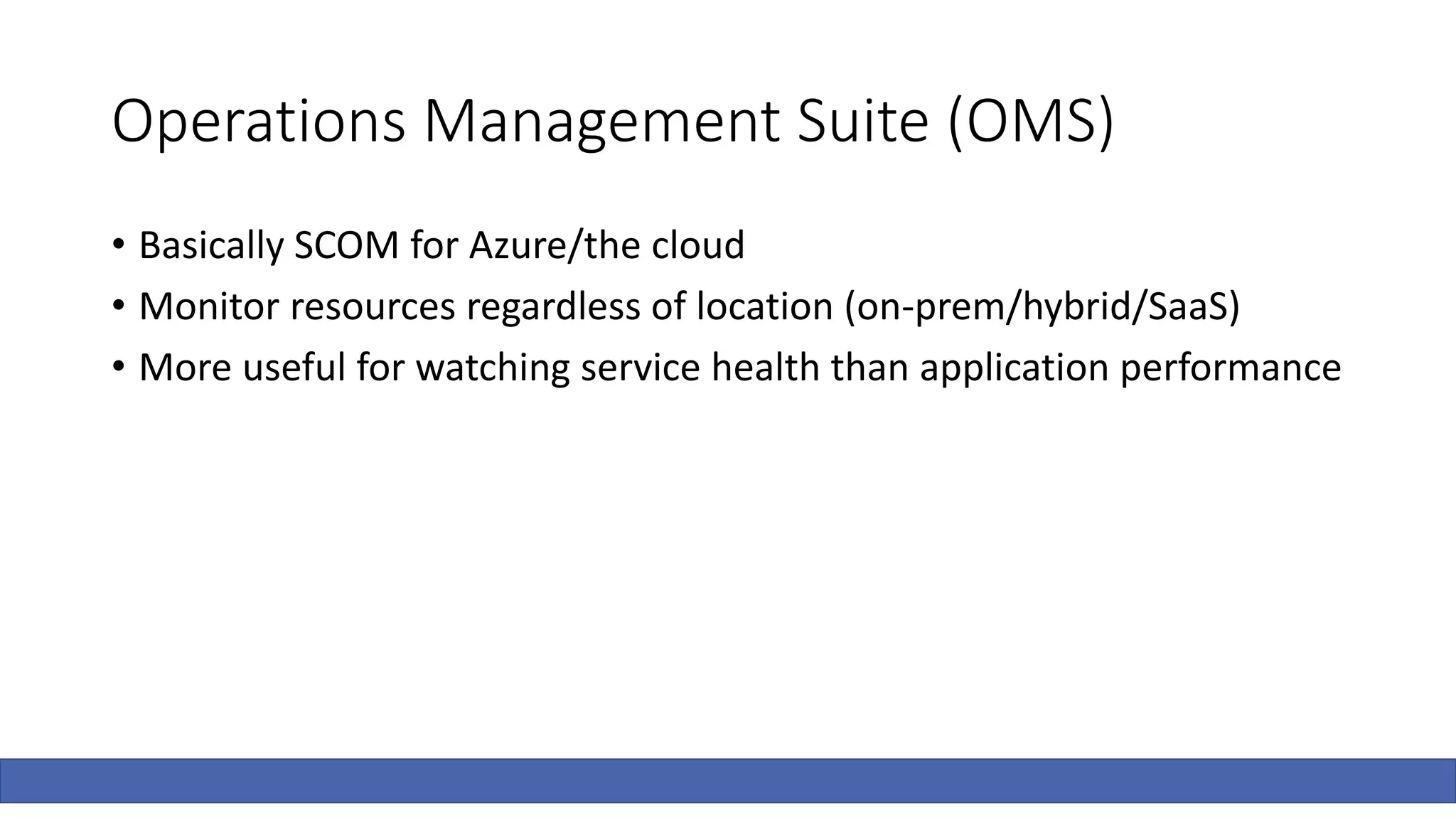 Operations Management Suite (OMS)
• Basically SCOM for Azure/the cloud
• Monitor resources regardless of location (on-prem/hybrid/SaaS)
• More useful for watching service health than application performance
 