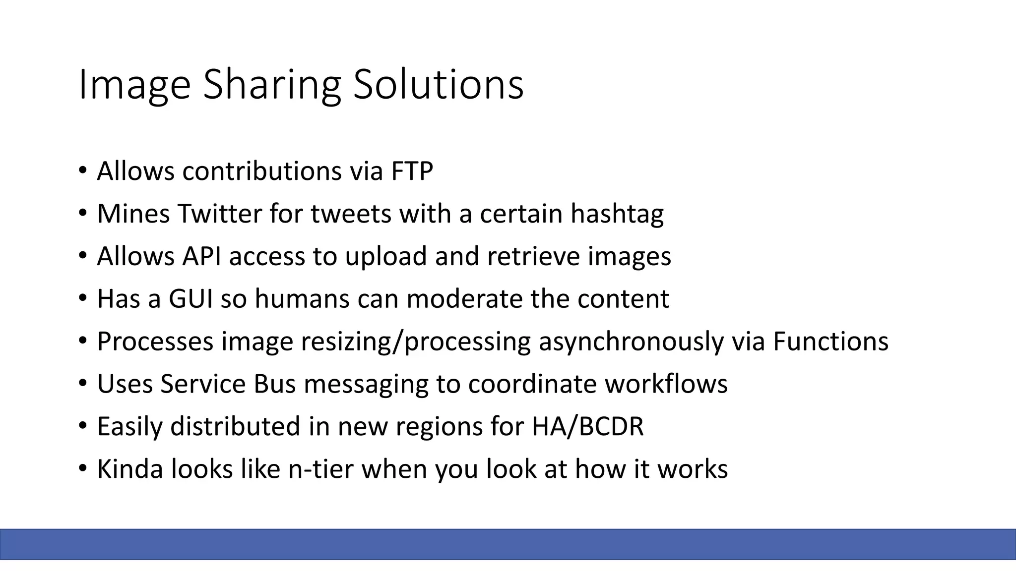 Image Sharing Solutions
• Allows contributions via FTP
• Mines Twitter for tweets with a certain hashtag
• Allows API access to upload and retrieve images
• Has a GUI so humans can moderate the content
• Processes image resizing/processing asynchronously via Functions
• Uses Service Bus messaging to coordinate workflows
• Easily distributed in new regions for HA/BCDR
• Kinda looks like n-tier when you look at how it works
 