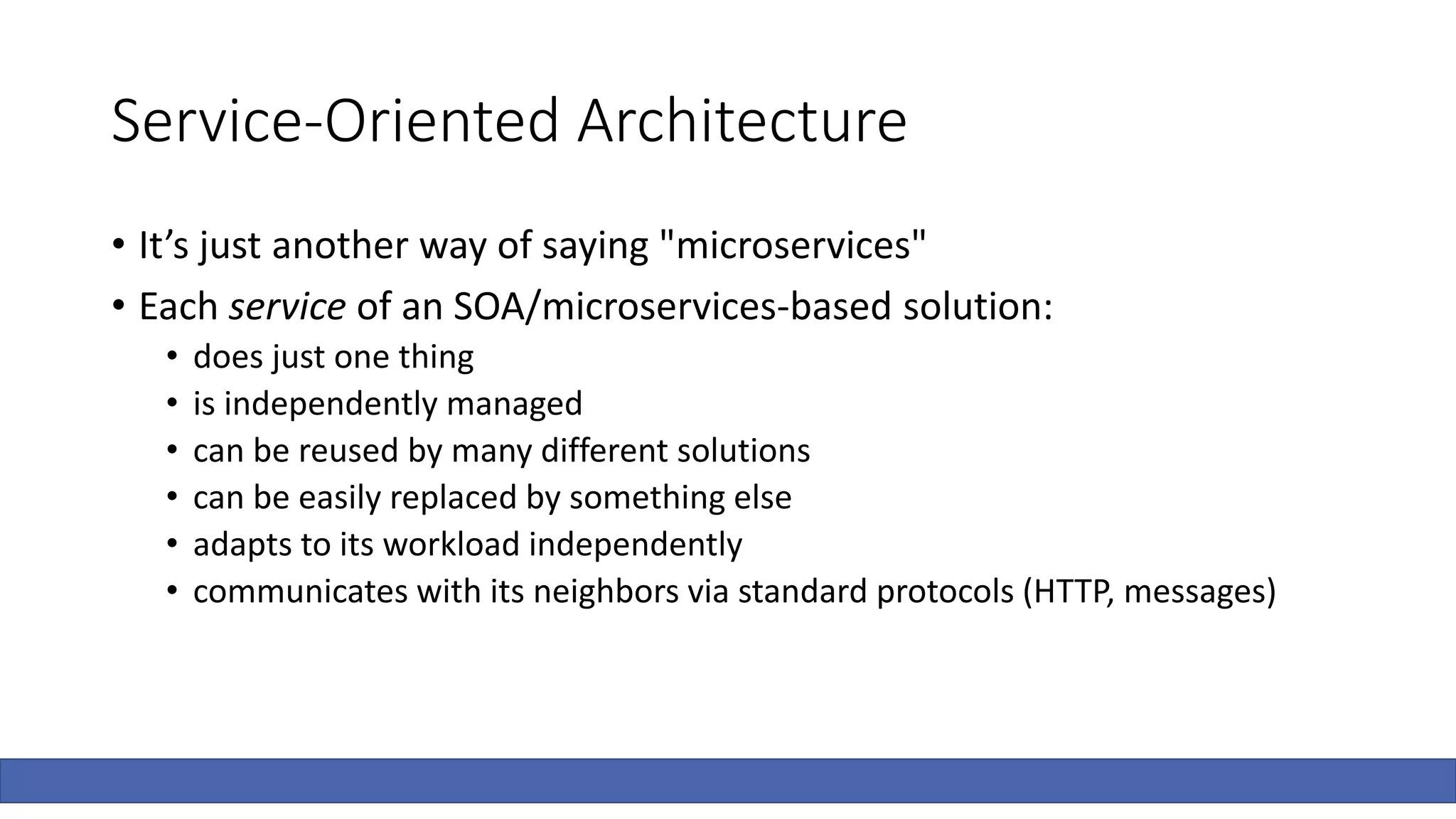 Service-Oriented Architecture
• It’s just another way of saying "microservices"
• Each service of an SOA/microservices-based solution:
• does just one thing
• is independently managed
• can be reused by many different solutions
• can be easily replaced by something else
• adapts to its workload independently
• communicates with its neighbors via standard protocols (HTTP, messages)
 