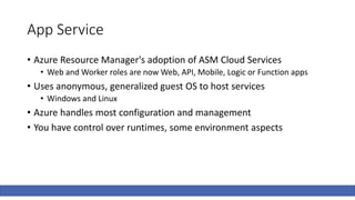 App Service
• Azure Resource Manager's adoption of ASM Cloud Services
• Web and Worker roles are now Web, API, Mobile, Logic or Function apps
• Uses anonymous, generalized guest OS to host services
• Windows and Linux
• Azure handles most configuration and management
• You have control over runtimes, some environment aspects
 