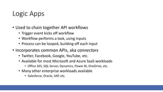 Logic Apps
• Used to chain together API workflows
• Trigger event kicks off workflow
• Workflow performs a task, using inputs
• Process can be looped, building off each input
• Incorporates common APIs, aka connectors
• Twitter, Facebook, Google, YouTube, etc.
• Available for most Microsoft and Azure SaaS workloads
• Office 365, SQL Server, Dynamics, Power BI, OneDrive, etc.
• Many other enterprise workloads available
• Salesforce, Oracle, SAP, etc.
 